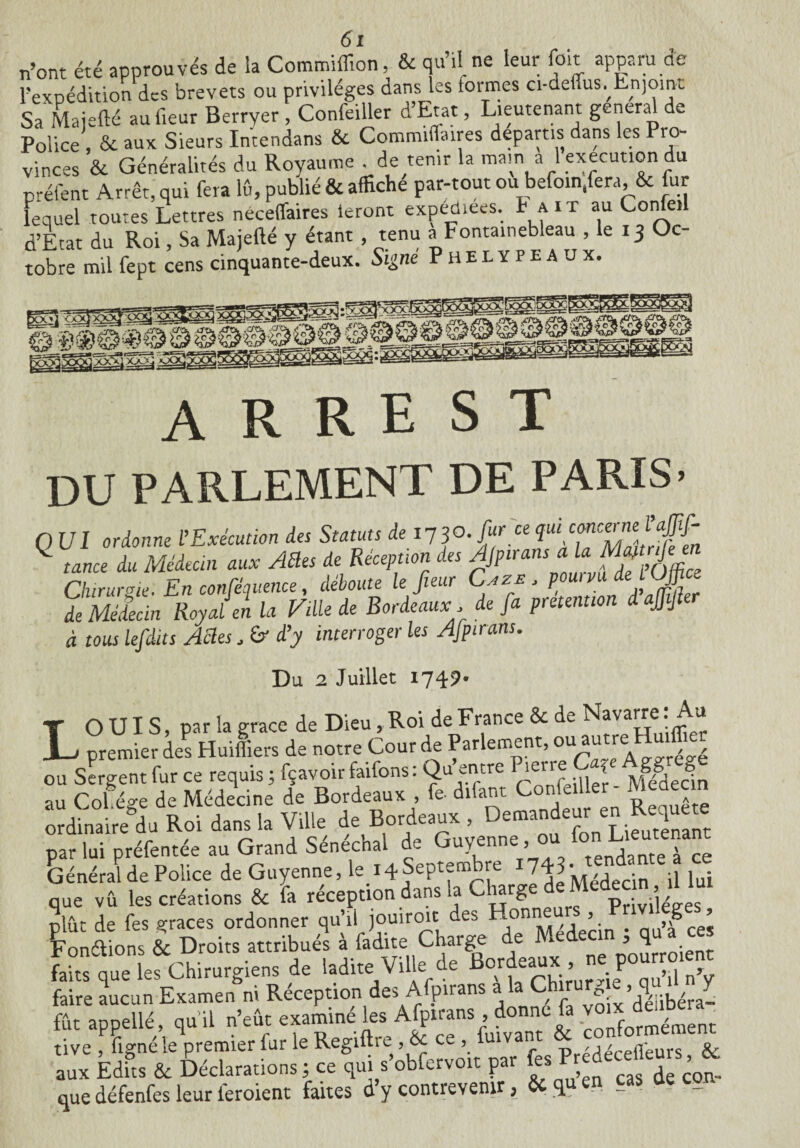 n’ont été approuvés de la Commiflion, & qu’il ne leur foit apparu de rexpédition des brevets ou privilèges dans les formes ci-deüus.^Enjoijt Sa Maiefté au fleur Berryer , Confeiller dEtat, Lieutenant généra de Police , & aux Sieurs Intendans & Commiflaires départis dans les Pro¬ vinces & Généralités du Royaume . de tenir la main a l execution du préfent Arrêt, qui fera lû, publié & affiche par-tout ou befo.n.fera, & fur lequel toutes Lettres néceffaires ieront expédiées. Iait au Cône» d’Etat du Roi, Sa Majefté y étant , tenu a Fontainebleau le 13 Oc¬ tobre mil fept cens cinquante-deux. Signe Phelypeaux. A R R E S T DU PARLEMENT DE PARIS» Q UI ordonne L’Exécution des Statuts de i73°. fur ce ^ tance du Médecin aux AEles de Réception des $Pirans Chirurgie. En conférence, déboute le fleur Cazb , de Médecin Royal en la Fille de Bordeauxde fa prétention d ajfjt à tous lefdits Actes, &• d’y interroger les Afpirans. Du 2 Juillet 1749. T O UI S, par la grâce de Dieu, Roi de France & de Navarre: Au L premier des Huiliers de notre Cour de Parlement, ou Sergent fur ce requis ; fçavoir faifons : Qu entre Piei1 e: < gg j au Col ége de Médecine de Bordeaux , fe difant Confe fier - Médecin ordinaire du Roi dans la Ville de Bordeaux, Demandeur en :fuXant par lui préfentée au Grand Sénéchal de Guyenne, ou fon Lieutenant Général de Police de Guyenne, le_i4Septen, re 743* y que vû les créations & fa réception dans la Ciarg Privilèges plût de fes grâces ordonner qu’il jouiroit des Honneurs , Privilèges, Fondions & Droits attribués à fadite Charge de Médecin , q faits que les Chirurgiens de ladite Ville de B°rdfrUh\’urn®J0^1nV faire aucun Examen ni Réception des Afpirans a la Ch p , fût appelle qu'il n’eût examine conformé me ne tive ligne le premier lur le Regiuic,, oc ce , „ , 1 / nr nr<; Z ÉdiUêéclarations ; ce ,„i .’obfe.vo,, p« que défenfes leur feroient faites d’y contrevenir, & qu en cas üe cou