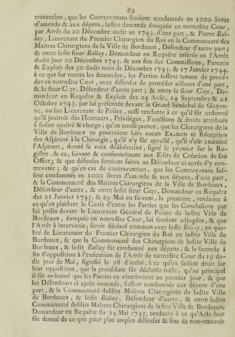 <f2 travention, que les Contrevenans feroient condamnés en 1000 livres d amende 3c aux dépens , ladne demande évoquée en notredite Cour par Arrêt du 20 Décembre audit an 1743. d!une part, & Pierre Bal- lay , Lieutenant du Premier Chirurgien du Roi en la Communauté des Maîtres Chirurgiens de la Ville de Bordeaux, Défendeur d'autre part ; 6c entre ledit fleur Ballay, Demandeur en Requête inférée en l’Arrêt dudit jour 20 Décembre 1743. & aux fins des Commiflîons, Pareatis 6c Exploit des 30 dudit mois de Décembre 1743* 6c 17 Janvier 1744. a C\_ quv, fur toutes les demandes , les Parties fulïent tenues de procé— deren notredite Cour, avec defenfes de procéder ailleurs d’une part, & le fieur C 7e, Defendeur d’autre part ; 6c entre le fieur Ccqe /De¬ mandeur en Requete & Expioit des 24 Août, 14 Septembre & 21 Oclobre 1743. par lui préfentée devant le Grand Sénéchal de Guyen¬ ne, ou fon Lieutenant de Police , aufll tendante à ce qu’ihfût ordonné qu’il jouiroit des Honneurs, Privilèges, Fondions 6c droits attribués à fadite qualité & charge , qu’en conféquence, que les Chirurgiens delà Ville de Bordeaux ne pourroient faire aucun Examen ni Réception des Afpirans à la Chirurgie , qu’il n’y fût appellé , qu’il n’eût examiné l’Afpirant, donné fa voix délibérative, figné le premier fur le Ré¬ gime , 6c ce, fuivant 6c conformément aux Edits de Création de fon Office^ dw que defenfes feroient faites au Defendeur ci-après J’y con¬ trevenir , 6c qu en cas de contravention, que les Contrevenans Bif¬ fent condamnés en 1000 livres d’amende & aux dépens, d’une part, 6c la Communauté des Maîtres Chirurgiens de la Ville de Bordeaux Defendeur d autre , oc entre ledit fieur Cuqe , Demandeur en Requête des 21 Janvier 174/ 6c 2y Mai en fuivant, la première , tendante à ce qu en plaidant la Caule d entre les Parties que les Conclurions par lui prifes devant le Lieutenant Général de Police de ladite Ville de Bordeaux , evoquee en notredite Cour, lui feroient adjugées, 6c que î Arrêt a intervenir, leioit déclaré commun avec ledit Beliay , en qua¬ lité de Lieutenant du Premier Chirurgien du Roi en ladite Ville de Bordeaux, 6c que la Communauté des Chirurgiens de ladite Ville de Bordeaux , 6c ledit Ballay■ fût condamné aux dépens, 3c la fécondé à fin d’oppofition à l’exécution de l’Arrêt de notredite Cour du 19 du¬ dit jour de Mai, figmfié le 28 d’icelui, à ce qu’en faifant droit fur leur oppofition , que la procédure fût déclarée nulle , qu’au principal il fût ordonné que les Parties en viendroient au premier jour, 6c que les Defendeurs ci apres nommes, fufient condamnés aux dépens d’une part, 3c la Communauté defdits Maîtres Chirurgiens de 'ladite Ville de Bordeaux, 6c ledit Ballay, Défendeur d’autre, 6c entre ladite Communauté defdits Maîtres Chirurgiens de ladite Ville de Bordeaux, Demandeur en Requête du 24 Mai 1743. tendante à ce qu’Ade leur lue donne de ce que pour plus amples defenfes 6c fins de non-recevoir