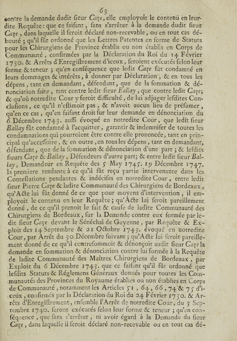°3 contre la demande dudit fieur Càpe,elie employoït le contenu enleur- dite Requête : que ce faifant, fans s’arrêter à la demande dudit fieur Ca$e , dans laquelle il feroit déclaré non-recevable, ou en tout cas dé¬ bouté ; qu’il fût ordonné que les Lettres Patentes en forme de Statuts pour les Chirurgiens de Province établis ou non établis en Corps de Communauté , confirmées par la Déclaration du Roi du 14 Février 1730. & Arrêts d’Enregiftrement d’iceux, feroient exécutés félon leur forme & teneur ; qu’en conféquence que ledit Ca\t fut condamné en leurs dommages & intérêts, à donner par Déclaration , & en tous les dépens , tant en demandant, défendant, que de la fommation & dé¬ nonciation faite , tant contre ledit fieur Ballay , que contre ledit Ca^ej & qu’où notredite Cour y feroit difficulté , de lui adjuger îefdites Con¬ clurions , ce qu’il n’eftimoit pas , & n’avoit aucun lieu de préfumer, qu’en ce cas, qu’en faifant droit fur leur demande en dénonciation du 6 Décembre 1743. suffi évoqué en notredite Cour, que ledit fieur Ballay fût condamné à l’acquitter , garantir & indemnifer de toutes les condamnations qui pourroient être contre elle prononcée, tant en prin¬ cipal qu’accefioire , & en outre , en tous les dépens, tant en demandant, défendant, que delà fommation & dénonciation d’une part ; & lefdits fleurs Ca%e & Ballay , Défendeurs d’autre part; & entre ledit fieur Bal¬ lay , Demandeur en Requête des y May 1745*. 19 Décembre 1747. la première tendante à ce qu’il fût reçu partie intervenante dans les Contefiations pendantes & indécifes en notredite Cour , entre ledit fieur Pierre Ca\e & ladite Communauté des Chirurgiens de Bordeaux, qu’Aéte lui fût donné de ce que pour moyens d’intervention , il em- ployoit le contenu en leur Requête; qu’Aéïe lui feroit pareillement donné , de ce qu’il prenoit le fait & caufe de ladite Communauté des Chirurgiens de Bordeaux, fur la Demande contre eux formée par le¬ dit fieur Ca\e devant le Sénéchal de Guyenne , par Requête & Ex¬ ploit des 14 Septembre & 21 Oélobre 1743. évoqué en notredite Cour, par Arrêt du 30 Décembre fuivant ; qu’Aéle lui feroit pareille¬ ment donné de ce qu’il centrefommoit & dénonçoit audit fieur Ca%e la demande en fommation & dénonciation contre lui formée à la Requête de ladite Communauté des Maîtres Chirurgiens de Bordeaux , par Exploit du <5 Décembre 1743. que ce faifant qu’il fût ordonné que lefdits Statuts & Réglemens Généraux donnés pour toutes les Com¬ munautés des Provinces du Royaume établies ou non établies en Corps de Communauté , notamment les Articles yi , 6 4 , <56,74 &; 77 d’i- ceux , confirmés par la Déclaration du Roi du 24 Février 1730. & Ar¬ rêts d’Enregiflrement, enfemble l’Arrêt de notredite Cour, du 3 Sep¬ tembre 1740. feront exécutés félon leur forme & teneur ; qu’en con¬ féquence , que fans s’arrêter , ni avoir égard à la Demande du fieur Ca%e , dans laquelle il ieroit déclaré non-recevable ou en tout cas dé-
