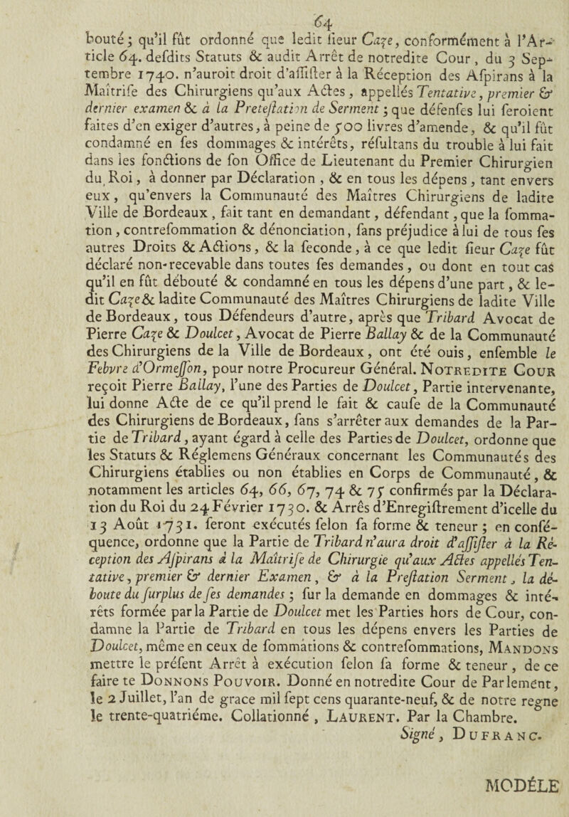 #4 bouté ; qu’il fût ordonné que ledit iieur Ca\e, conformément à l’Ar-* ticle 64. defdits Statuts & audit Arrêt de notredite Cour , du 3 Sep^- tembre 1740. n’auroit droit d’affifter à la Réception des Afpirans à la Maîtrife des Chirurgiens qu’aux Aêtes, appellés Tentative, premier &* dernier examen 6c à La Preteftathn de Serment ; que défenfes lui feroient faites d’en exiger d’autres, à peine de yoo livres d’amende, 6c qu’il fût condamné en fes dommages 6c intérêts, réfultans du trouble à lui fait dans les fondions de fon Office de Lieutenant du Premier Chirurgien du, Roi, à donner par Déclaration , & en tous les dépens, tant envers eux, qu’envers la Communauté des Maîtres Chirurgiens de ladite Ville de Bordeaux , fait tant en demandant, défendant, que la fomma- tion , contrefommation 6c dénonciation, fans préjudice à lui de tous fes autres Droits 6c Adions, & la fécondé , à ce que ledit fîeur Ca%e fût déclaré non-recevable dans toutes fes demandes, ou dont en tout cas qu’il en fût débouté & condamné en tous les dépens d’une part, 6c le¬ dit CaqeSc ladite Communauté des Maîtres Chirurgiens de ladite Ville de Bordeaux, tous Défendeurs d’autre, après que Tribard Avocat de Pierre Ca\e 6c Doulcet, Avocat de Pierre Ballay 6c de la Communauté des Chirurgiens de la Ville de Bordeaux, ont été ouis, enfemble le Febvre d’OrmeJJ'on, pour notre Procureur Général. Notredite Cour reçoit Pierre Ballay, l’une des Parties de Doulcet, Partie intervenante, lui donne Aéte de ce qu’il prend le fait 6c caufe de la Communauté des Chirurgiens de Bordeaux, fans s’arrêter aux demandes de la Par¬ tie de Tribard, ayant égard à celle des Parties de Doulcet, ordonne que les Statuts & Réglemens Généraux concernant les Communautés des Chirurgiens établies ou non établies en Corps de Communauté, & notamment les articles 64, 66, 67, 74 6c 7 J confirmés par la Déclara- tion du Roi du 24Février 1730. & Arrês d’Enregiftrement d’icelle du 13 Août 1731. feront exécutés félon fa forme 6c teneur ; en confé- quence, ordonne que la Partie de Tribard n’aura droit d’ajjifter à la Ré¬ ception des Afpirans à la Maîtrife de Chirurgie qu’aux Aftes appelles Ten¬ tative , premier £r dernier Examen, & à la F réflation Serment J la dé¬ boute du furplus de fes demandes; fur la demande en dommages 6c inté*« rêts formée parla Partie de Doulcet met les Parties hors de Cour, con¬ damne la Partie de Tribard en tous les dépens envers les Parties de Doulcet, même en ceux de fommûtions 6c contrefommations, Mandons mettre le préfent Arrêt à exécution félon fa forme 6c teneur, de ce faire te Donnons Pouvoir. Donné en notredite Cour de Parlement, le 2 Juillet, T an de grâce mil fept cens quarante-neuf, 6c de notre régné le trente-quatrième. Collationné , Laurent. Par la Chambre. Signé, Du FR A nc. MODÈLE