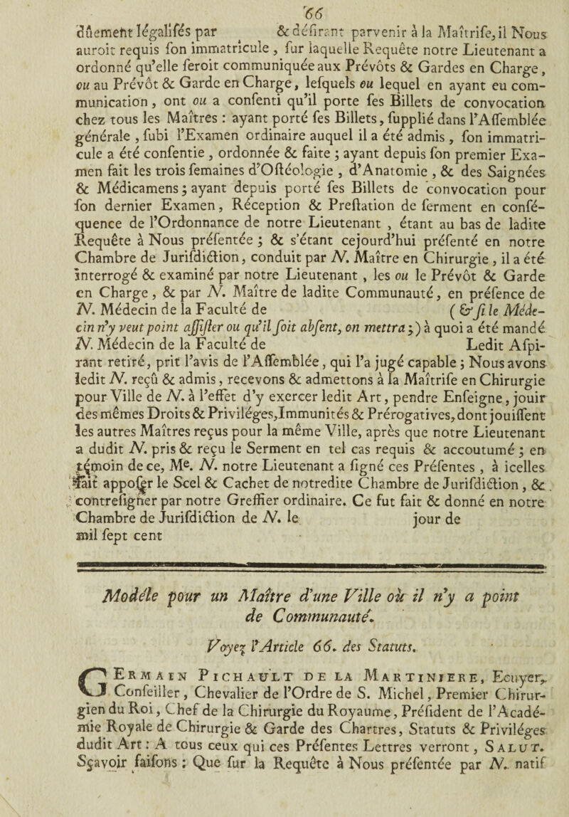 <56 duemeftt ïégalifés par ^ & délirant parvenir à Ja Maîtrife,il Nous auroit requis fon immatricule , fur laquelle Requête notre Lieutenant a ordonné qu’elle feroit communiquée aux Prévôts & Gardes en Charge, eu au Prévôt & Garde en Charge, lefquels eu lequel en ayant eu com¬ munication , ont ou a confenti qu’il porte fes Billets de convocation chez tous les Maîtres : ayant porté fes Billets, fupplié dans PAffemblée générale , fubi l’Examen ordinaire auquel il a été admis , fon immatri¬ cule a été confentie , ordonnée & faite ; ayant depuis fon premier Exa¬ men fait les trois femaines d’Ofléologie , d’Anatomie , & des Saignées & Médicamens ; ayant depuis porté fes Billets de convocation pour fon dernier Examen, Réception & Prédation de ferment en confé- quence de l’Ordonnance de notre Lieutenant , étant au bas de ladite Pvequête à Nous préfentée ; & s étant cejourd’hui préfenté en notre Chambre de Jurifdiélion, conduit par N. Maître en Chirurgie, il a été Interrogé & examiné par notre Lieutenant , les ou le Prévôt & Garde en Charge, & par N, Maître de ladite Communauté, en préfence de N. Médecin de la Faculté de ( fie Méde¬ cin n'y veut point cijjijler ou qu’il foit abfent, on mettra ÿ) à quoi a été mandé N. Médecin de la Faculté de Ledit Afpi- rant retiré, prit l’avis de l’AfTemblée, qui l’a jugé capable ; Nous avons ledit N. reçû & admis, recevons &: admettons à la Maîtrife en Chirurgie pour Ville de N. à l’effet d’y exercer ledit Art, pendre Enfeigne, jouir des mêmes Droits & Priviléges,Immunités & Prérogatives, dont jouiffent les autres Maîtres reçus pour la même Ville, après que notre Lieutenant a dudit N. pris & reçu le Serment en tel cas requis & accoutumé ; en jÇmoin de ce, Me. N-. notre Lieutenant a figné ces Préfentes , à icelles lÿait appo^r le Scel & Cachet de notredite Chambre de Jurifdiélion , & . v: contrefigner par notre Greffier ordinaire. Ce fut fait & donné en notre Chambre de Jurifdiélion de N. le jour de mil fept cent Modèle pour un Maître d'une Ville oie il ny a point de Communauté1 Voye% l'Article 6(5. des Statuts. C> E R m À IN Pi ch a u LT de la Martiniere, Ecuyer^ J Confeiller , Chevalier de l’Ordre de S. Michel, Premier Chirur¬ gien du Roi, Chef de la Chirurgie du Royaume, Président de l’Acadé¬ mie Royale de Chirurgie & Garde des Chartres, Statuts & Privilèges dudit Art : A tous ceux qui ces Préfentes Lettres verront, Salut. Sçavoir faifons ; Que fur la Requête à Nous préfentée par AC natif