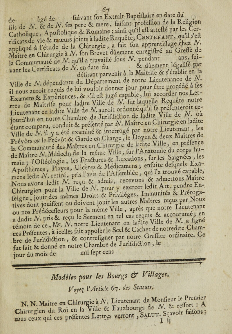 de fils de 67 -W de (Vivant Ton Extrait-Baptiftaire en date dd ^ iV. & de N. fes pere ôc mere, faifant proieflion de la Religion Catholique, Apoftolique & Romaine ; ainfi qu’deft: attefte par es .er tificatsdi vie & raxurs joints à ladite Requête; Contenait, qudseft aopliqué'à l’étude de la Chirurgie, a fait fon apprentiffageehezM Maître en Chirurgie à N. fon Brevet dûement enregiftre au Greffe de b Communauté de N. qu’il a travaillé fous N. pendant ans fui- !a Communaut 1 , , . & dûement legahfe par vant les Certificats , b Maîtdfe & s’établir en la Ville de N. dépendante du Département de notre Lieutenance de /V. I] nous aüroit requis de lui vouloir donner jour pour etre procédé a fes *1 FY-priences & s’il efl: iu^é capable, lui accorder nos Let¬ tre^’denSMaîtrife pour ladite Ville de N. fur laquelle Revête: notre Lieutenant en ladite Ville de fV. auroit ordonne qu il fepreLpteroit ce iourd’hui en notre Chambre de Jurifdidion de ladite Vil e e • ratant comparu conduit & préfenté par N. Maître en Chirurgie en lad te Vfile de N il y a été examiné & interrogé par notre Lieutenant, les Prévôts ou le Prévôt •& Garde en Charge, le Doyen & deux Maîtres de la Communauté des Maîtres en Chirurgie de ladite Ville, en prefence de Maître N. Médecin de la même Ville, fur l’Anatomie du corps hu- main * l’Oidéologie , les Fraétures & Luxations , fur les Saigne s , Anofthèmes Plaves, Ulcères & Médicamens ; enfuite defquels Exa¬ mens ledit V retiré, pris lavis de l’Affemblée , qui 1 a trouve capable, aTnS noi la Vi^d-V pour'y exercer ledit Art, pendre En, Si‘nefiouir des mêmes Droits l Privilèges, Immunités & Préroga¬ tives dont jouiffent ou doivent jouir les autres Maîtres reçus p» nu nos Prédéceffeurs pour la même Ville , apres que notre Lieutena a dudit N. pris & reçu le Serment en tel cas requ>? & a£'outume je Témoin de ce , Me. N. notre Lieutenant en ladite Vi.le d„ N. g n« Pré(er,tcs à icelles fait appofer le Scel & Cachet de notredite Cham¬ bre de Jurifdidion , & contrefigner par notre Greffier ordinaire, e fut fait & donné en notre Chambre de Jurifdidion, le jour du mois de mil fept cens Modèles pour les Bourgs & Villages. Voyei l’Article 67. des Statuts. N. N. Maître en Chirurgie à N. Lieutenant de Monfieur le^remer Chirurgien du Roi en la Ville & Fauxbourgj. dejV. tous ceux qui ces 01 en la vnie ce ^ r-rorK préfentes Lettres verront, Salut .^Sçav - - • - ■