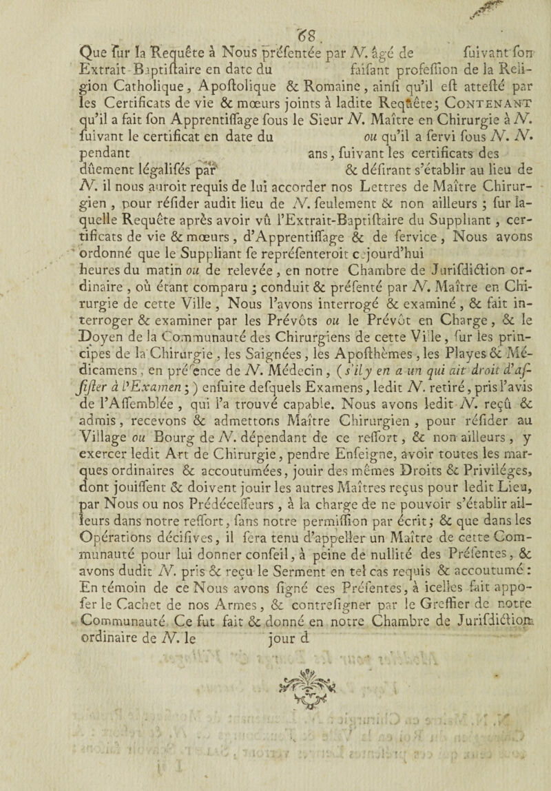 »8. • Que fur ïa Requête à Nous préfentée par IV. âge de fuivantfon Extrait B.iptirfaire en date du faifant profeffion de ia Pveii- gion Catholique, Apoftolique & Romaine, ainfi qu’il eft attelle par les Certificats de vie & mœurs joints à ladite Requête; Contenant qu’il a fait fon Apprentiffage fous le Sieur N. Maître en Chirurgie à IV. fuivant le certificat en date du ou qu’il a fervi fous IV. IV» pendant ans, fuivant les certificats des dûement légalifés par' & défirant s’établir au lieu de N. il nous auroit requis de lui accorder nos Lettres de Maître Chirur¬ gien , pour réfider audit lieu de IV. feulement & non ailleurs ; fur la¬ quelle Requête après avoir vu i’Extrait-Baptiflaire du Suppliant , cer¬ tificats de vie & mœurs, d’Apprentilfage & de fervice, Nous avons ' ordonné que le Suppliant fe repréfenteroit c.qoura’hui heures du matin ou de relevée , en notre Chambre de Jurifdiélion or¬ dinaire , où étant comparu ; conduit & préfenté par IV. Maître en Chi¬ rurgie de cette Ville , Nous l’avons interrogé & examiné , &. fait in¬ terroger & examiner par les Prévôts ou le Prévôt en Charge, & le Doyen de la Communauté des Chirurgiens de cette Ville, rur les prin¬ cipes de la Chirurgie , les Saignées, les Apoflhèmes , les Playes ce Mé- dicamens , en pré'ence de IV. Médecin , ( s'ily en a un qui ait droit dlaf- Jifter à l'Examen; ) enfuite defquels Examens, ledit IV. retiré, pris l’avis de l’Alfemblée , qui l’a trouvé capable. Nous avons ledit IV. reçû & admis, recevons & admettons Maître Chirurgien , pour réfider au Village ou Bourg de Ah dépendant de ce relfort, & non ailleurs , y exercer ledit Art de Chirurgie, pendre Enfeigne, avoir toutes les mar¬ ques ordinaires & accoutumées, jouir des mêmes Droits de Privilèges, dont jouiffent Sc doivent jouir les autres Maîtres reçus pour ledit Lieu, par Nous ou nos Prédéceifeurs, à la charge de ne pouvoir s’établir ail¬ leurs dans notre relfort, fans notre permiffion par écrit; & que dans les Opérations décifives, il fera tenu d’appeller un Maître de cette Com¬ munauté pour lui donner confeil, à peine de nullité des Préfentes, <Sc avons dudit IV. pris & reçu le Serment en tel cas requis & accoutumé : En témoin de ce Nous avons ligné ces Préfentes, à icelles fait appo- fer le Cachet de nos Armes, & contrefigner par le Greffier de notre Communauté Ce fut fait & donné en notre Chambre de JunfdiéfiQp- ordinaire de IV. le jour d