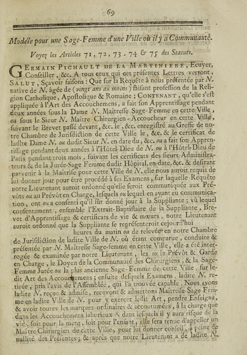 ' «P 0/BBS Modèle pouf une S age-F ennne d une Ville ou il y ci Commun mile. Voyez les Articles 71, 72, 73 , 74 & 7S des Statuts. GErmain Pichault de la M a r t i n i e r e , Ecuyer, Confeiller , &c. A tous ceux qui ces préfentes Lettres verront, Salut, Sçavoir faifons : Que fur la Requête à nous préfentée par A. native de N. âgée de ( vingt ans au moins ) faifant profeffion de la Reli¬ gion Catholique, Apoftolique & Romaine ; Contenant , qu’elle s’eff appliquée à l’Art des Accouchemens, a fait fon Apprennffage pendant deux années fous la Dame N. Maîtreffe Sage-Femme en cette Vi e , ou fous le Sieur N. Maître Chirurgien - Accoucheur en cette Ville, fuivant le Brevet paffé devant, &c. le , &c. enregiftre au Greffe de no¬ tre Chambre de Jurifdiélion de cette Ville le, &c. & le certificat de ladite Dame N. ou dudit Sieur N. en date du, &c. ou a fait fon Appren- tiffage pendantdeux années à l’HôtehDieu de N. ou à l'Hôtel-Dieu de Paris pendant trois mois , fuivant les certificats des fieurs Admimitra,- teurs & de la Jurée-Sage femme dudit Hôpital, en date, &c. & délirant parvenir à la Maîtrife pour cette Ville de M elle nous auroit requis de lui donner jour pour être procédé à fes Examens , fur laquelle Requete notre Lieutenant auroit ordonné quelle feroit communiquée aux Pré¬ vôts ou au Prévôt en Charge, lefquels ou lequel en ayant eu communica¬ tion ont ou a confenti qu’il fût donné jour a la Suppliante ; vu lequel confentement , enfemble l’Extrait-Baptifiaire de la Suppliante , -Bre¬ vet d’Apprentiflage & certificats de vie de mœurs , notre^ Lieutenant auroit ordonné que la Suppliante fe repréfenteroit cejouri hui heures du matin ou de relevee'* en notre Chambre de Jurifdiélion de ladite Ville de N. où étant comparue , conduite & préfentée par N. Maîtreffe Sage-femme en cette Ville, elle a etc inter¬ rogée & examinée par notre Lieutenant , les ou le Prévôt & Gai de en°Charge , le Doyen de la Communauté des Chirurgiens , & la oage- Femme Jurée ou la plus ancienne Sage-Femme de cette Ville , fur le¬ dit Art des Accouchemens ; enfuue defquels Examens . ladite A. re¬ tirée , pris l’avis de l’Affemblée, qui l’a trouvée capable , Nous.?yons ladite IV. reçue & admife, recevons & admettons Maitreiie-Sage Fem¬ me en ladite Ville de N. pour y exercer ledit Art, pendre Enfeigne, & avoir toutes les marques ordinaires & accoutumées , a la charge que dans les Accouchemens laborieux N dans lefquels ii y aura nfque de la vie.., foit pour la mure , foit pour l’enfant, elle fera tenue d appeler un Maître Chirurgien de cette Ville, pour lui donner conieil, a peine flf nullité des Préiéntesq 6c après que notre Lieutenant a de. ladite ...