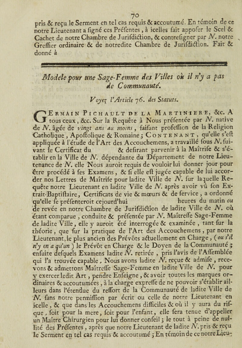 7° # pris & reçu le Serment en tel cas requis 8c accoutumé. En témoin de ce notre Lieutenant a figné ces Préfentes, à icelles fait appofer le Scel 8c Cachet de notre Chambre de Jurifdiélion, 8c contrefigner par A. notre s Greffier ordinaire 8c de notredite Chambre de Jurifdiélion. Fait 8c donné à Modèle pour une Sage-Femme des Villes ou il rfy a pas de Communauté Voyei VArticle 7 6. des Statuts. GErmain Fichai;lt de la Martiniere, Sic. A tous ceux, 8ec. Sur la Requête à Nous préfentée par IV. native de IV. âgée de vingt ans au moins, faifant profeffion de la Religion Catholique , Apofiolique 8c Romaine ; Contenant, qu’elle s’efl appliquée à l’étude de l’Art des Accouchemens, a travaillé fous A. fui- vant le Certificat du 8c defirant parvenir à la Maîtrife 8c s’é¬ tablir en la Ville de IV. dépendante du Département de notre Lieu¬ tenance de IV. elle Nous auroit requis de vouloir lui donner jour pour €tre procédé à fes Examens , 8c û elle efl jugée capable de lui accor¬ der nos Lettres de Maîtrife pour ladite Ville de IV. fur laquelle Re¬ quête notre Lieutenant en ladite Ville de A. après avoir vû fon Ex- trait-Baptiflaire, Certificats de vie 8c mœurs 8c de fervice , a ordonne qu’elle fe préfenteroit cejourd’hui heures du matin ou de revée en notre Chambre de Jurifdiélion de ladite Ville de A. où étant comparue , conduite 8c préfentée par A. MaîtreiTe Sage-Femme de ladite Ville, elle y auroit été interrogée 8c examinée , tant fur la théorie , que fur la pratique de l’Art des Accouchemens, par notre Lieutenant,le plus ancien des Prévôts actuellement en Charge * (ou s’il 7i’y en a quiun ) le Prévôt en Charge 8c le Doyen de la Communauté q enfuite defquels Examens ladite A. retirée , pris l’avis de l’Affemblee qui l’a trouvée capable Nous avons ladite A. reçue 8c admife , rece¬ vons 8c admettons Maîtreffe Sage-Femmeen ladite Ville de A. pour y exercer ledit Art, pendre Enfeigne, 8c avoir toutes les marques or¬ dinaires 8c accoutumées, à la charge expreffe de ne pouvoir s’établir ail¬ leurs dans l’étendue du reffort de la Communauté de ladite Ville de N. fans notre permifiion par écrit ou celle de notre Lieutenant en icelle , 8c que dans les Accouchemens difficiles 8c où il y aura du rif- que ^ foit pour la mere, foit pour l’enfant, elle fera tenue d’appeller un Maître Chirurgien pour lui donner confeil ; le tout à peine de nul¬ lité des Préfentes, après que notre Lieutenant de ladite A. pris 8c reçu le Serment en tel cas requis ôc accoutumé j En témoin de ce notre Lieu-