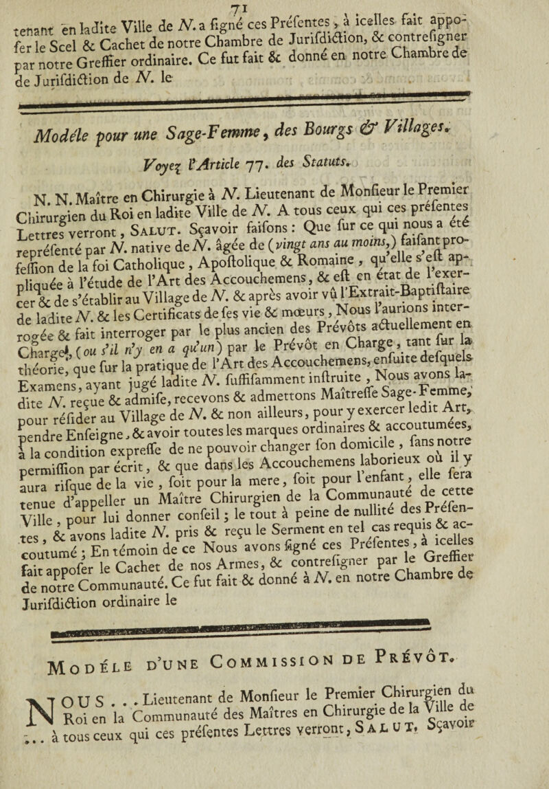 / X _ >n l, Jite Ville de N. a figné ces Préfentes, à icelles fait appo¬ ser le Scel & Cachet de notre Chambre de Junfdiéhon, & contrefigner pr notre Greffier ordinaire. Ce fut fait & donné en notre Chambre de de Jurifdiélion de N. le _ Modèle pour une Sage-Femme, des Bourgs & Villages* Voyez VArticle 77. des Statuts.) N N Maître en Chirurgie à N, Lieutenant de Monfieur le Premier Chirurgien du Roi en laditf Ville de N. A tous ceux qui ces prefentes Lettref verront, Salut. Sçavoir faifons: Que fur ce qui nous a été repréfenté par N. native de A. âgée de (vingt ans au moins,) faifantpro- feffion de h foi Catholique , Apollolique & , qu elle s eft ap- nlicmée à rétude de l’Art des Accouchemens, & eft en état de l e cér & de s’établir au Village de N. & après avoir vû l'Extrait-Baptiflaire i3 jite jV & les Certificats defes vie & mœurs, Nous 1 aurions inter¬ rogée & fait interroger par le plus ancien des Prévôts aéluellement en cfaiS (ou “il n’/en ! qu’un) par le Prévôt en Charge tant fur la théorie que fur la pratique de l’Art des Accouchemens, enfuite defquels Examensq ayant jlé ladite IV. fuffifamment inftruite Nous avons la¬ dite N reçue & admife, recevons & admettons Maitrelfe Sage-Femme, nour réftder au Village de N. & non ailleurs, pour y exercer ledit Art>; pendre Enfeigne, & avoir toutes les marques ordinaires & accoutumées l la condition expreffe de ne pouvoir changer fon domicile , fans no re permiffion par é4, & que Ls les Accouchemens taux; ou y imra rifaue dela vie , foit pour la mere, foit pour 1 enfant , elle lera tenue d’appeller un Maître Chirurgien de la Communauté de cette Ville pour lui donner confeil ; le tout a peine de nullité des Prefen Servons ladite N. pris ÔC reçu le Serment en tel cas requis & ac¬ coutumé En témoin dePce Nous avons figné ces Préfentes , a icelles (Vit anpofer le Cachet de nos Armes, & contrefigner par le Greffier de noPtre Communauté. Ce fut fait & donné à N. en notre Chambre de Jurifdi&ion ordinaire le Modèle d’une Commission de Prévôt. X 1 OU S . . Lieutenant de Monfieur le Premier Chirurgien du N SoU„ i. Co—u-é des Maîtres en Chirurgiet de1. We d Z. à tous ceux qui ces préfentes Lettres verront, S al u T. ^01-