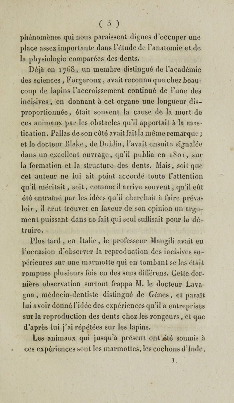 phénomènes qui nous paraissent dignes d’occuper une place assez importante dans l’étude de l’anatomie et de la physiologie comparées des dents. Déjà en 1768, un membre distingué de l’académie des sciences , Forgeroux , avait reconnu que chez beau¬ coup de lapins l’accroissement continué de l’une des incisives , en donnant à cet organe une longueur dis¬ proportionnée, était souvent la cause de la mort de ces animaux par les obstacles qu’il apportait à la mas¬ tication. Pallas de son côté avait fait la même remarque ; et le docteur Rîake, de Dublin, l’avait ensuite signalée dans un excellent ouvrage, qu’il publia en 1801, sur la formation et la structure des dents. Mais, soit que cet auteur ne lui ait point accordé toute l’attention qu’il méritait, soit, comme il arrive souvent, qu’il eut été entraîné par les idées qu’il cherchait à faire préva¬ loir , il crut trouver en faveur de son opinion un argu¬ ment puissant dans ce fait qui seul suffisait pour la dé¬ truire. Plus tard, en Italie, le professeur Mangili avait eu l’occasion d’observer la reproduction des incisives su¬ périeures sur une marmotte qui en tombant se les était rompues plusieurs fois en des sens différons. Cette der¬ nière observation surtout frappa M. le docteur La va¬ gua , médecin-dentiste distingué de Gênes, et paraît lui avoir donné l’idée des expériences qu’il a entreprises sur la reproduction des dents chez les rongeurs , et que d’après lui j’ai répétées sur les lapins. Les animaux qui jusqu’à présent ont été soumis à ces expériences sont les marmottes, les cochons d’Inde, 1.