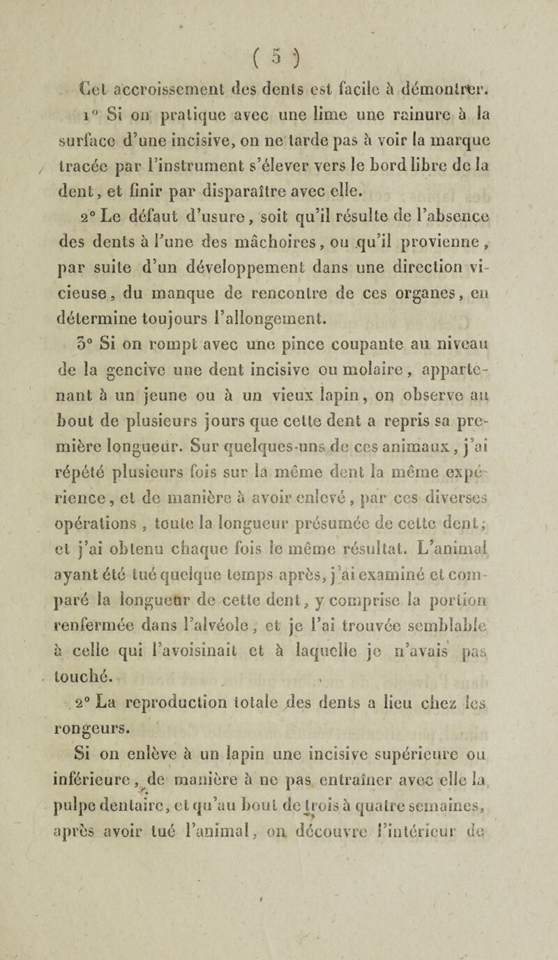 Cet accroissement des dents est facile h démontrer. i° Si on pratique avec une lime une rainure h la surface d’une incisive, on ne larde pas h voir la marque tracée par l’instrument s’élever vers le bord libre de la dent, et finir par disparaître avec elle. 2° Le défaut d’usure, soit qu’il résulte de l’absence des dents à Tune des mâchoires, ou qu’il provienne , par suite d’un développement dans une direction vi¬ cieuse, du manque de rencontre de ces organes, en détermine toujours l’allongement. 5° Si on rompt avec une pince coupante au niveau de la gencive une dent incisive ou molaire, apparte¬ nant à un jeune ou à un vieux lapin, on observe au bout de plusieurs jours que celte dent a repris sa pre¬ mière longueur. Sur quelques-uns de ces animaux , j’ai répété plusieurs fois sur la même dent la même expé rience, cl de manière â avoir enlevé, par ces diverses opérations , toute la longueur présumée de celte dent; et j’ai obtenu chaque fois le même résultat. L’animal ayant été tué quelque temps après, j ai examiné et coin paré la longueur de cette dent, y comprise la portion renfermée dans l’alvéole, et je l’ai trouvée semblable à celle qui l’avoisinait et à laquelle je n’avais pas louché. 2° La reproduction totale des dents a lieu chez les rongeurs. Si on enlève à un lapin une incisive supérieure ou inférieure, de manière à ne pas entraîner avec elle la pulpe dentaire, et qu’au bout de trois à quatre semaines, après avoir tué l’animal, on découvre rinléricur de