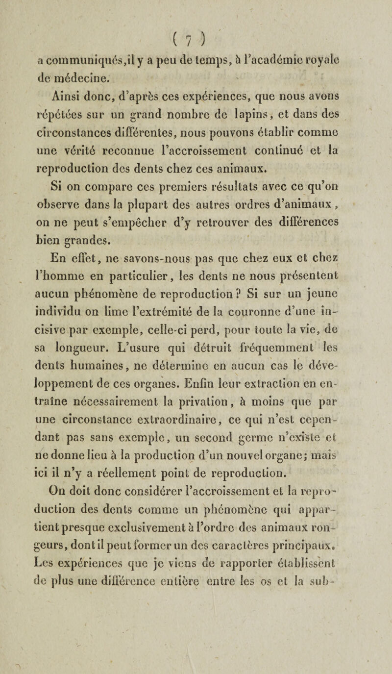 a communiqués,il y a peu de temps, h l'académie royale de médecine. Ainsi donc, d'après ces expériences, que nous avons répétées sur un grand nombre de lapins, et dans des circonstances différentes, nous pouvons établir comme une vérité reconnue l’accroissement continué et la reproduction des dents chez ces animaux. Si on compare ces premiers résultats avec ce qu’on observe dans la plupart des autres ordres d’animaux , on ne peut s’empêcher d’y retrouver des différences bien grandes. En effet, ne savons-nous pas que chez eux et chez l’homme en particulier, les dents ne nous présentent aucun phénomène de reproduction? Si sur un jeune individu on lime l’extrémité de la couronne d’une in¬ cisive par exemple, celle-ci perd, pour toute la vie, de sa longueur. L’usure qui détruit fréquemment les dents humaines, ne détermine en aucun cas le déve¬ loppement de ces organes. Enfin leur extraction en en¬ traîne nécessairement la privation, à moins que par une circonstance extraordinaire, ce qui n’est cepen¬ dant pas sans exemple, un second germe n’existe et ne donne lieu à la production d’un nouvel organe; mais ici il n’y a réellement point de reproduction. On doit donc considérer l’accroissement et la repro¬ duction des dents comme un phénomène qui appar¬ tient presque exclusivement à l’ordre des animaux ron¬ geurs, dont il peut former un des caractères principaux. Les expériences que je viens de rapporter établissent de plus une différence entière entre les os et la su b-