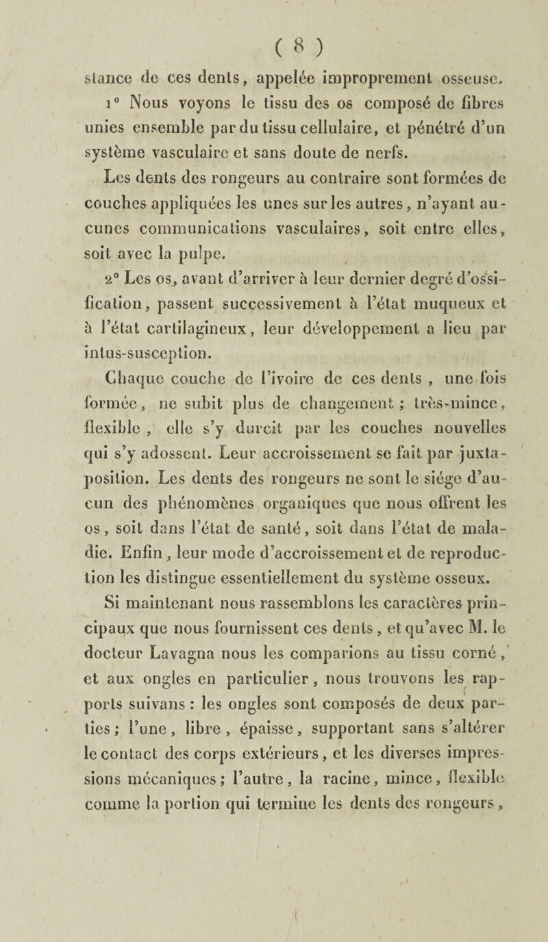 stance de ces dents, appelée improprement osseuse. i° Nous voyons le tissu des os composé de fibres unies ensemble par du tissu cellulaire, et pénétré d’un système vasculaire et sans doute de nerfs. Les dents des rongeurs au contraire sont formées de couches appliquées les unes sur les autres, n’ayant au¬ cunes communications vasculaires, soit entre elles, soit avec la pulpe. 2° Les os, avant d’arriver à leur dernier degré d’ossi¬ fication, passent successivement h l’état muqueux et à l’état cartilagineux, leur développement a lieu par intus-susception. Chaque couche de l’ivoire de ces dents , une fois formée, ne subit plus de changement; très-mince, flexible , elle s’y durcit par les couches nouvelles qui s’y adossent. Leur accroissement se fait par juxta¬ position. Les dents des rongeurs ne sont le siège d’au¬ cun des phénomènes organiques que nous offrent les os, soit dans l’état de santé, soit dans l’état de mala¬ die. Enfin, leur mode d’accroissement et de reproduc¬ tion les distingue essentiellement du système osseux. Si maintenant nous rassemblons les caractères prin¬ cipaux que nous fournissent ces dents , et qu’avec M. le docteur Lavagna nous les comparions au tissu corné, et aux ongles en particulier, nous trouvons les rap¬ ports suivans ; les ongles sont composés de deux par¬ ties ; l’une, libre, épaisse, supportant sans s’altérer le contact des corps extérieurs, et les diverses impres¬ sions mécaniques; l’autre, la racine, mince, flexible comme la portion qui termine les dents des rongeurs, l i.