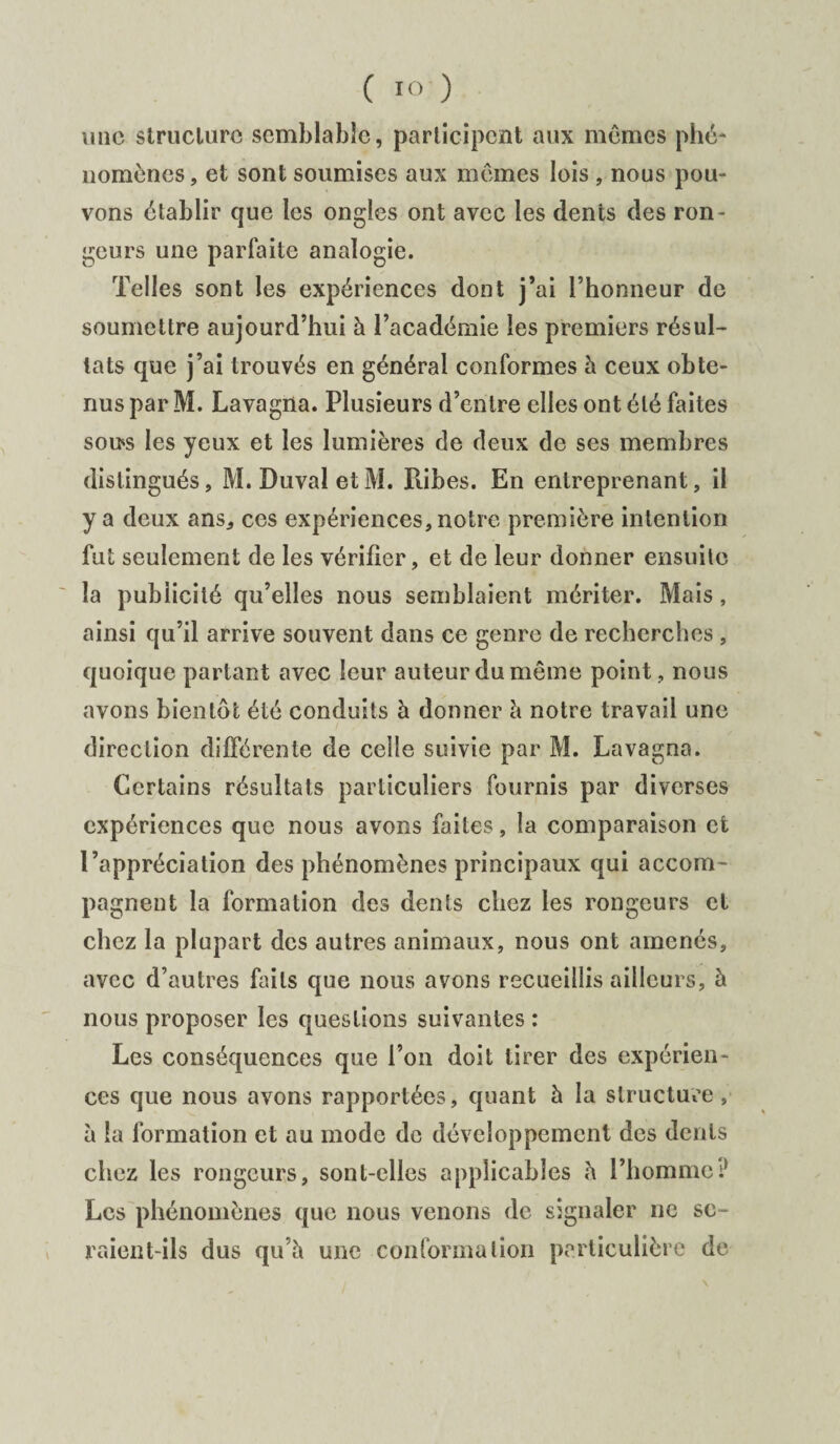 une structure semblable, participent aux mêmes phé¬ nomènes, et sont soumises aux mêmes lois , nous pou¬ vons établir que les ongles ont avec les dents des ron¬ geurs une parfaite analogie. Telles sont les expériences dont j’ai l’honneur de soumettre aujourd’hui à l’académie les premiers résul¬ tats que j’ai trouvés en général conformes à ceux obte¬ nus par M. Lavagna. Plusieurs d’entre elles ont été faites sons les yeux et les lumières de deux de ses membres distingués, M. DuvaletM. Piibes. En entreprenant, il y a deux ans, ces expériences, notre première intention fut seulement de les vérifier, et de leur donner ensuite la publicité qu’elles nous semblaient mériter. Mais, ainsi qu’il arrive souvent dans ce genre de recherches , quoique partant avec leur auteur du même point, nous avons bientôt été conduits à donner à notre travail une direction différente de celle suivie par M. Lavagna. Certains résultats particuliers fournis par diverses expériences que nous avons faites, la comparaison et l’appréciation des phénomènes principaux qui accom¬ pagnent la formation des dents chez les rongeurs et chez la plupart des autres animaux, nous ont amenés, avec d’autres faits que nous avons recueillis ailleurs, à nous proposer les questions suivantes : Les conséquences que l’on doit tirer des expérien¬ ces que nous avons rapportées, quant à la structure , à la formation et au mode de développement des dents chez les rongeurs, sont-elles applicables à l’homme? Les phénomènes que nous venons de signaler ne se¬ raient-ils dus qu’à une conformation particulière de