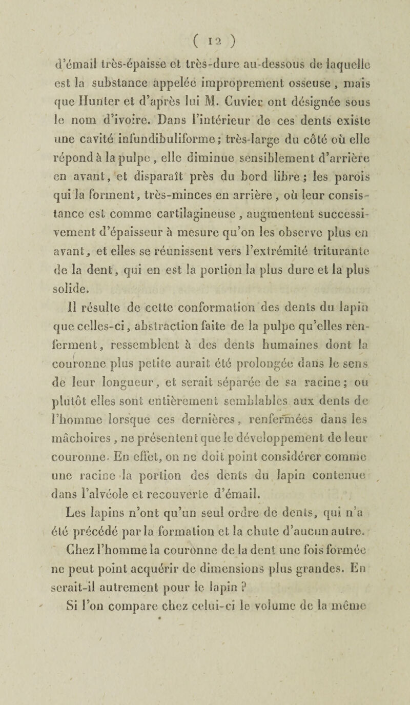 d’émail très-épaisse et très-dure au-dessous de laquelle est la substance appelée improprement osseuse , mais que limiter et d’après lui M. Cuvier ont désignée sous le nom d’ivoire. Dans l’intérieur de ces dents existe une cavité infundibuliforme ; très-large du côté où elle répond à la pulpe , elle diminue sensiblemen t d’arrière en avant, et disparaît près du bord libre ; les parois qui la forment, très-minces en arrière , où leur consis¬ tance est comme cartilagineuse , augmentent successi¬ vement d’épaisseur à mesure qu’on les observe plus en avant^ et elles se réunissent vers l’extrémité triturante de la dent, qui en est la portion la plus dure et la plus solide. 11 résulte de cette conformation des dents du lapin que celles-ci, abstraction faite de la pulpe qu’elles ren- lèrment, ressemblent à des dents humaines dont la couronne plus petite aurait été prolongée dans le sens de leur longueur, et serait séparée de sa racine ; ou plutôt elles sont entièrement semblables aux dents de l’homme lorsque ces dernières, renfermées dans les mâchoires , ne présentent que le développement de leur couronne. En effet, on ne doit point considérer comme une racine la portion des dents du lapin contenue dans l’alvéole et recouverte d’émail. Les lapins n’ont qu’un seul ordre de dents, qui n’a été précédé parla formation et la chute d’aucun autre. Chez l’homme la couronne de la dent une fois formée ne peut point acquérir de dimensions plus grandes. Eu serait-il autrement pour le lapin ? Si l’on compare chez celui-ci le volume de la même
