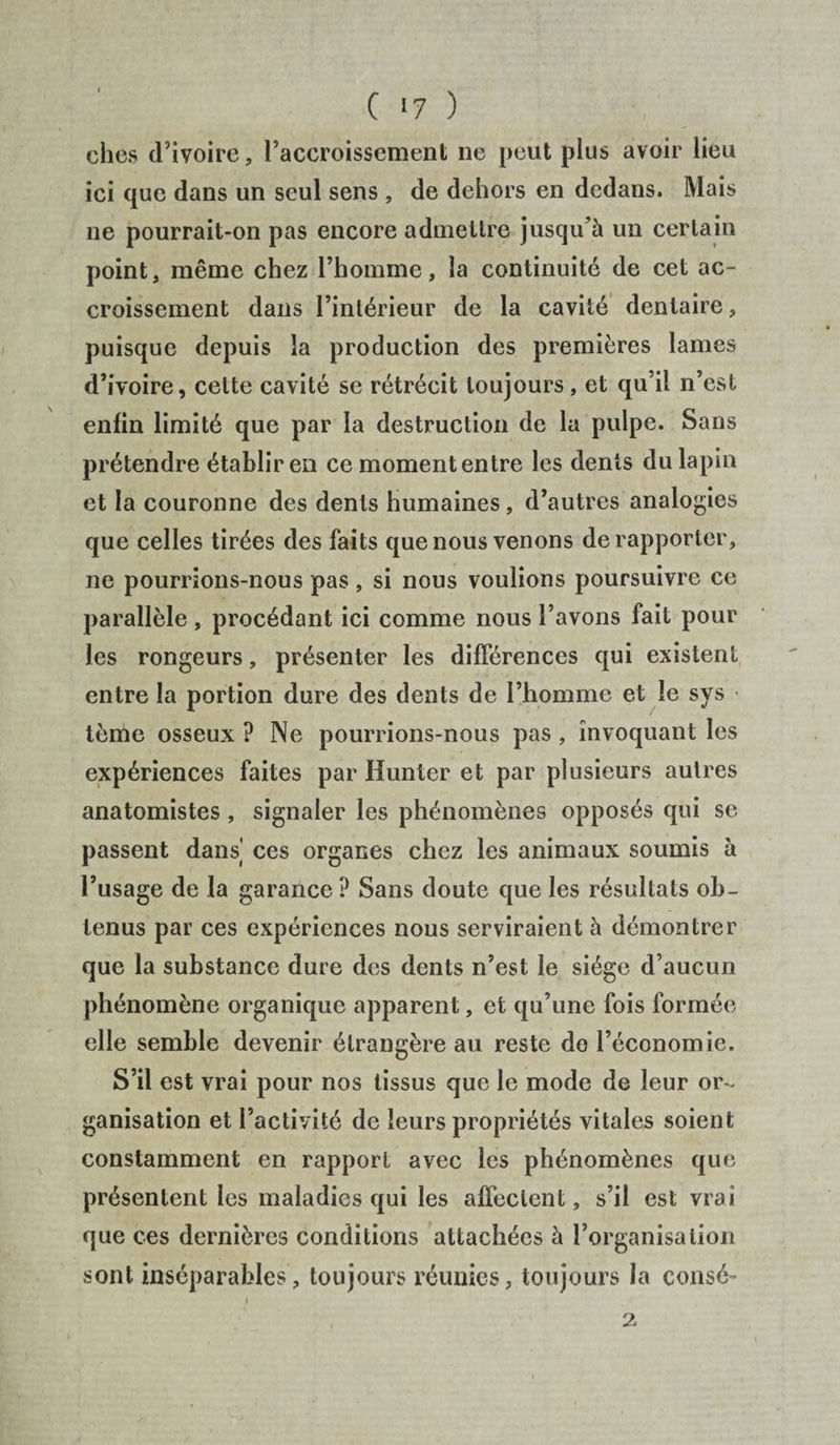 C *7 ) ches d’ivoire, l’accroissement ne peut plus avoir lieu ici que dans un seul sens , de dehors en dedans. Mais ne pourrait-on pas encore admettre jusqu’à un certain point, même chez l’homme, la continuité de cet ac¬ croissement dans l’intérieur de la cavité dentaire, puisque depuis la production des premières lames d’ivoire, cette cavité se rétrécit toujours, et qu’il n’est enfin limité que par la destruction de la pulpe. Sans prétendre établir en ce moment entre les dents du lapin et la couronne des dents humaines , d’autres analogies que celles tirées des faits que nous venons de rapporter, ne pourrions-nous pas, si nous voulions poursuivre ce parallèle , procédant ici comme nous l’avons fait pour les rongeurs, présenter les différences qui existent entre la portion dure des dents de l’homme et le sys < tème osseux ? Ne pourrions-nous pas , invoquant les expériences faites par Hunier et par plusieurs autres anatomistes , signaler les phénomènes opposés qui se passent dans' ces organes chez les animaux soumis à l’usage de la garance ? Sans doute que les résultats ob¬ tenus par ces expériences nous serviraient à démontrer que la substance dure des dents n’est le siège d’aucun phénomène organique apparent, et qu’une fois formée elle semble devenir étrangère au reste do l’économie. S’il est vrai pour nos tissus que le mode de leur or¬ ganisation et l’activité de leurs propriétés vitales soient constamment en rapport avec les phénomènes que présentent les maladies qui les affectent, s’il est vrai que ces dernières conditions attachées à l’organisation sont inséparables, toujours réunies, toujours la consé-