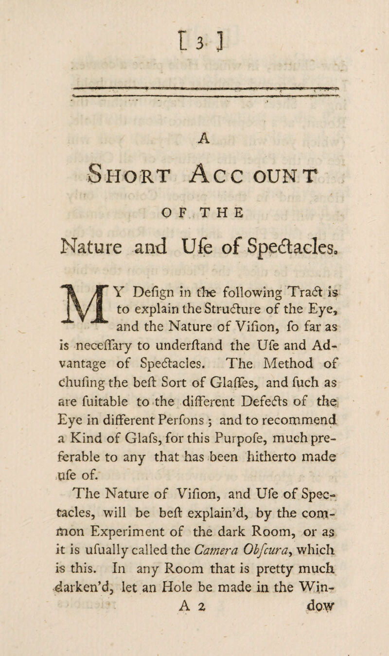 r*,->r -■ A Short Acc ount O F T H E Nature and Ufe of Spectacles. MY Defign in tbe following Tract: is to explain the Structure of the Eye, and the Nature of Vifion, fo far as is neceffary to underhand the Ufe and Ad¬ vantage of Spectacles. The Method of c'hufing the bed: Sort of Glades, and fuch as are fuitable to the different Defects of the Eye in different Perfons; and to recommend a Kind of Glafs, for this Purpofe, much pre¬ ferable to any that has been hitherto made ufe of. The Nature of Vifion, and Ufe of Spec¬ tacles, will be bed explain’d, by the com¬ mon Experiment of the dark Room, or as it is ufually called the Camera Obfcur a, which is this. In any Room that is pretty much darken’d, let an Hole be made in the Win- A z dow