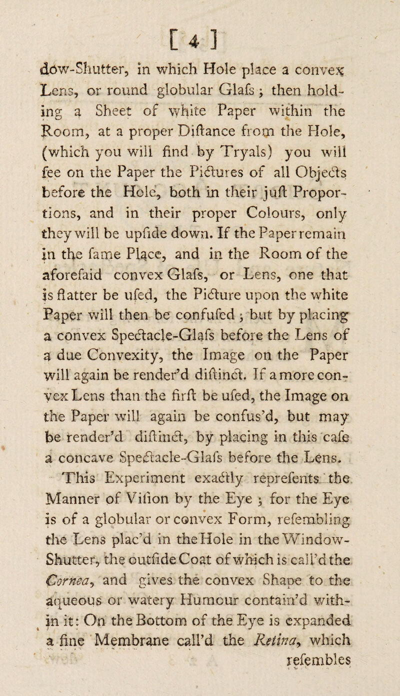 daw-Shutter, in which Hole place a convex Lens, or round globular Glafs 3 then hold¬ ing a Sheet of white Paper within the Room, at a proper Diftance from the Hole, (which you will find by Tryals) you will fee on the Paper the Pidures of all Objeds before the Hole, both in their juft Propor¬ tions, and in their proper Colours, only they will be upfide down. If the Paper remain in the fame Place, and in the Room of the aforefaid convex Glafs, or Lens, one that is flatter be ufed, the Pidure upon the white Paper will then be confuted 3 but by placing a convex Spedacle-Glafs before the Lens of a due Convexity, the Image on the Paper will again be render’d diftind. If a more con¬ vex Lens than the firfi: be ufed, the Image on the Paper will again be confus’d, but may be render’d diftind, by placing in this cafe a concave Spedacle-Glafs before the Lens. This Experiment exadly reprefentsJ the Manner of Vilion by the Eye 3 for the Eye is of a globular or convex Form, refembling the Lens plac’d in the Hole in the Window- Shutter, the outfide Coat of which is call’d the Cornea, and gives the convex Shape to the aqueous or watery Humour contain’d with¬ in it: On the Bottom of the Eye is expanded a fine Membrane call’d the Retina, which refembles