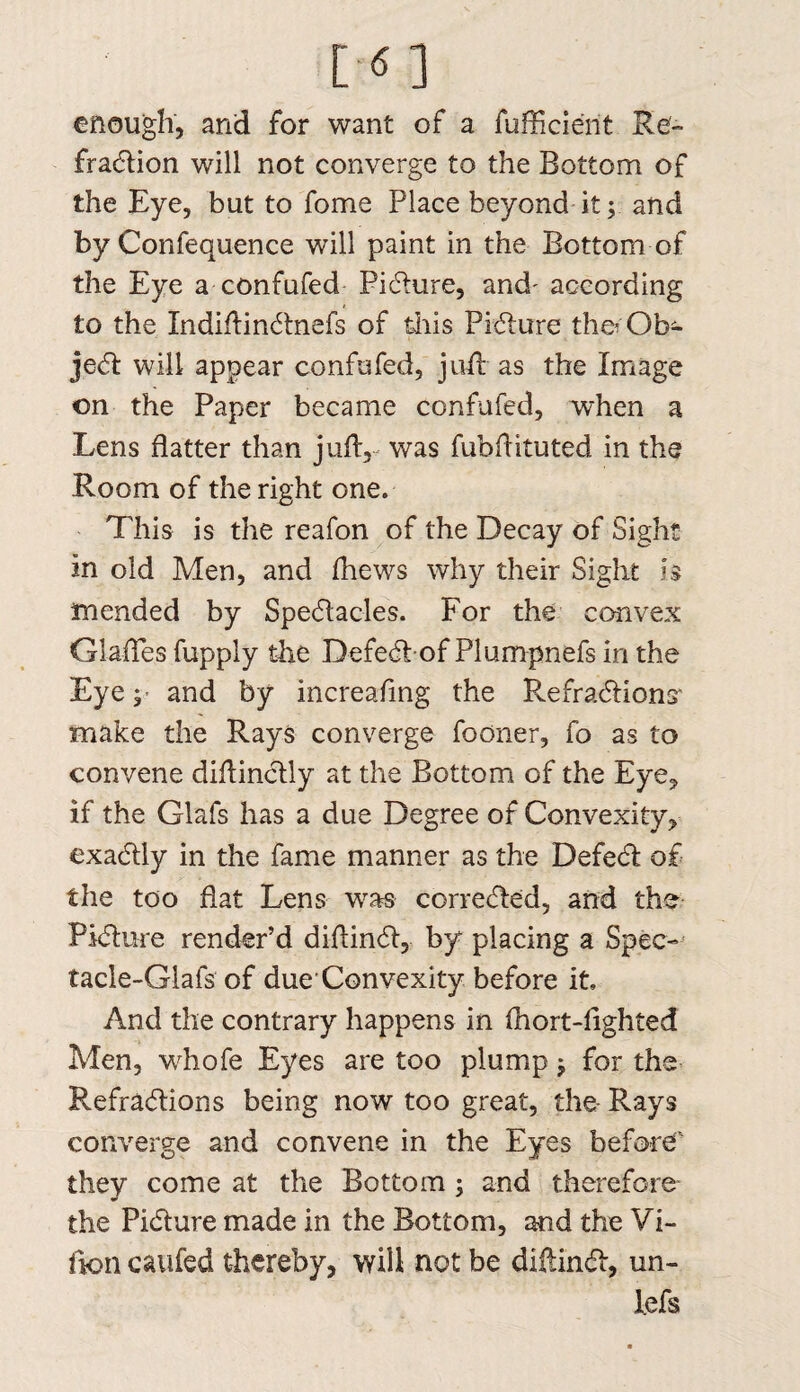 enough, and for want of a fufficie'nt Re- fradtion will not converge to the Bottom of the Eye, but to fome Place beyond it; and by Confequence will paint in the Bottom of the Eye a confufed Picture, and- according to the Indiflindlnefs of this Pidlure fha Ob¬ ject will appear confufed, juft- as the Image on the Paper became confufed, when a Lens flatter than jufl, was fubflituted. in the Room of the right one. This is the reafon of the Decay of Sight in old Men, and fhews why their Sight h mended by Spedlacles. For the convex Glades fupply the Defedlof Plumpnefs in the Eye and by increafing the RefradHona make the Rays converge fooner, fo as to convene diflinclly at the Bottom of the Eye, if the Glafs has a due Degree of Convexity, exadlly in the fame manner as the Defedt of the too flat Lens was corredled, and the Pidlure render’d diflindl, by placing a Spec- tacIe-Glafs of due Convexity before it. And the contrary happens in fhort-fighted Men, whofe Eyes are too plump; for the Refradlions being now too great, the- Rays converge and convene in the Eyes before they come at the Bottom; and therefore the Pidlure made in the Bottom, and the Vi- fion c&ufed thereby, will not be diftindl, un- lefs