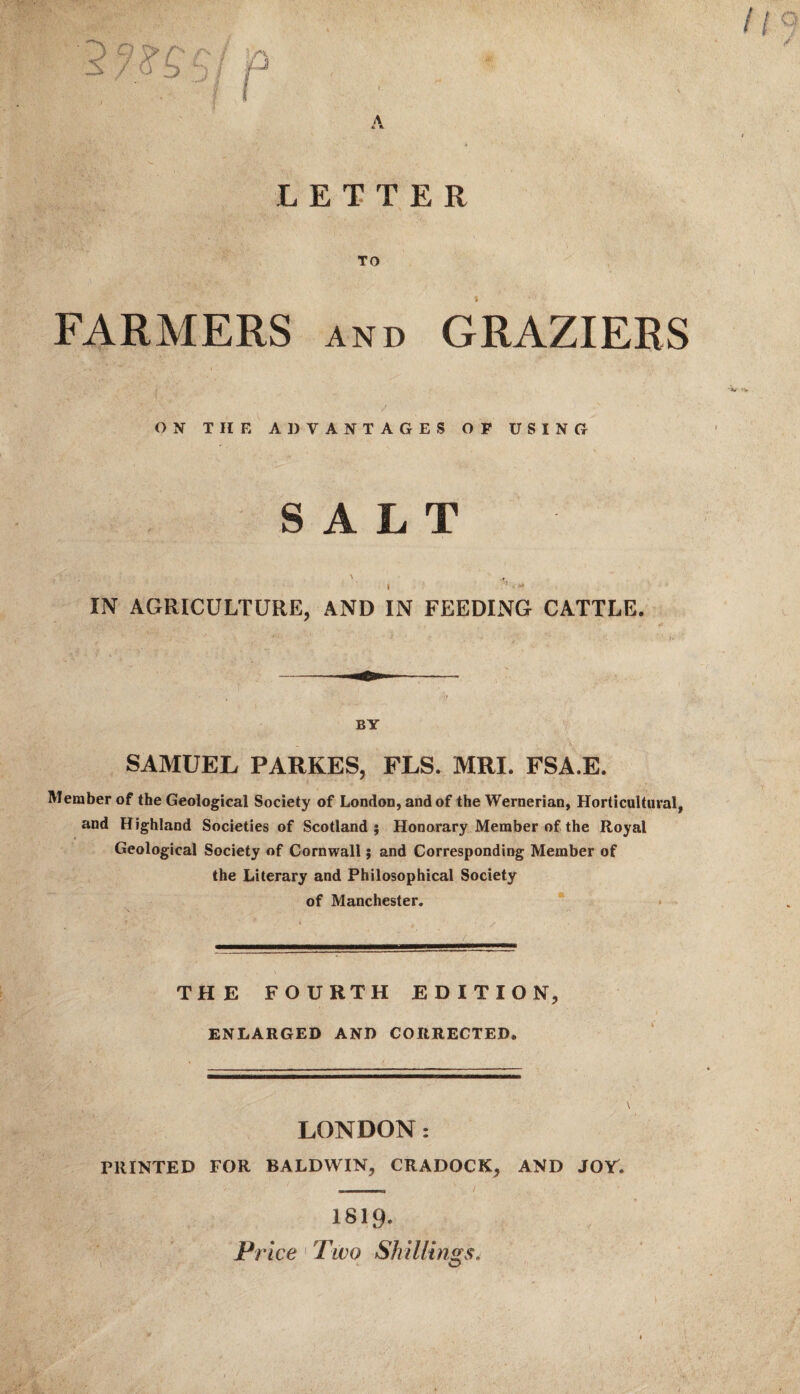 FARMERS and GRAZIERS ON THE ADVANTAGES OF USING SALT A , I IN AGRICULTURE, AND IN FEEDING CATTLE. ..- - —— - BY SAMUEL PARKES, FLS. MRI. FSA.E. Member of the Geological Society of London, and of the Wernerian, Horticultural, and Highland Societies of Scotland; Honorary Member of the Royal Geological Society of Cornwall; and Corresponding Member of the Literary and Philosophical Society of Manchester. THE FOURTH EDITION, ENLARGED AND CORRECTED. LONDON: PRINTED FOR BALDWIN, CRADOCK, AND JOY. 1S19. o