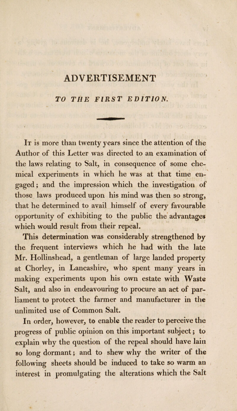 ADVERTISEMENT TO THE FIRST EDITION. It is more than twenty years since the attention of the Author of this Letter was directed to an examination of the laws relating to Salt, in consequence of some che¬ mical experiments in which he was at that time en¬ gaged ; and the impression which the investigation of those laws produced upon his mind was then so strong, that he determined to avail himself of every favourable opportunity of exhibiting to the public the advantages which would result from their repeal. This determination was considerably strengthened by the frequent interviews which he had with the late Mr. Hollinshead, a gentleman of large landed property at Chorley, in Lancashire, who spent many years in making experiments upon his own estate with Waste Salt, and also in endeavouring to procure an act of par¬ liament to protect the farmer and manufacturer in the unlimited use of Common Salt. In order, however, to enable the reader to perceive the progress of public opinion on this important subject; to explain why the question of the repeal should have lain so long dormant; and to shew why the writer of the following sheets should be induced to take so warm an interest in promulgating the alterations which the Salt