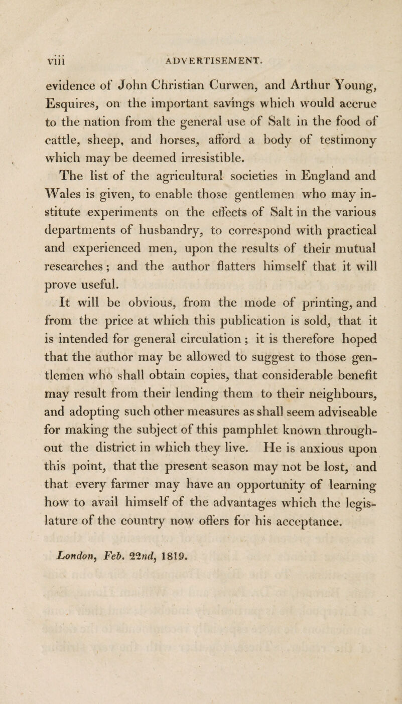 evidence of John Christian Curwen, and Arthur Young, Esquires, on the important savings which would accrue to the nation from the general use of Salt in the food of cattle, sheep, and horses, afford a body of testimony which may be deemed irresistible. The list of the agricultural societies in England and Wales is given, to enable those gentlemen who may in¬ stitute experiments on the effects of Salt in the various departments of husbandry, to correspond with practical and experienced men, upon the results of their mutual researches ; and the author flatters himself that it will prove useful. It will be obvious, from the mode of printing, and from the price at which this publication is sold, that it is intended for general circulation; it is therefore hoped that the author may be allowed to suggest to those gen¬ tlemen who shall obtain copies, that considerable benefit may result from their lending them to their neighbours, and adopting such other measures as shall seem adviseable for making the subject of this pamphlet known through¬ out the district in which they live. He is anxious upon this point, that the present season may not be lost, and that every farmer may have an opportunity of learning how to avail himself of the advantages which the legis¬ lature of the country now offers for his acceptance. London, Feb. 1819.