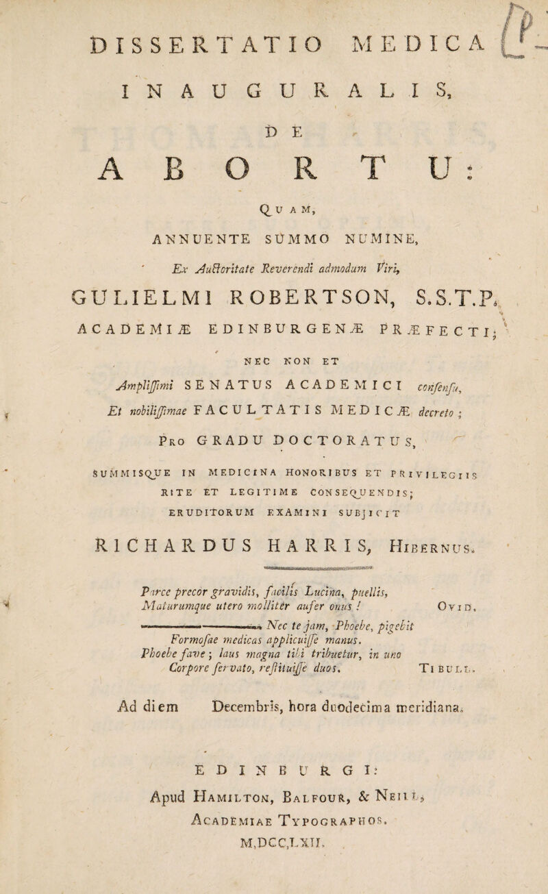 I N A U G U R 15 E A B O R QU A M, ANNUENTE SUMMO Ex AuBcoritate Reverendi admodum Viri, GULIELMI ROBERTSON, S.S.T.R ACADEMI,E EDINBURGEN.E PRAEFECTI* r NEC NON ET Ampliffimi SENATUS ACADEMICI corifenfu. Et nobilijjimae FACULTATIS MEDICA decreto ; Pro GRADU DOCTORATUS, SUMMISQUE IN MEDICINA HONORIBUS ET PRIVILEGIIS RITE ET LEGITIME CONSEQUENDIS: ERUDITORUM EXAMINI SUBJICIT R1CH ARDUS H ARRIS, Hibernus. nxnww.M i.mu 'uij s Parce precor gravidis, facilis Lucina, puellis, Maturumque utero mollitir aufer onus ! Oyid, - ■„.,LIUJ> Nec te jam, Phoebe, pigebit Formofae medicas applicuiffe manus. Phoebe fave; laus magna tibi tribuetur, in uno Corporefervato, reJUtuijfe duos. Tibuli,. Ad diem Decembris, hora duodecima meridiana. ALIS, T U : N U MIN E, EDINBURGI: Apud Hamilton, Balfour, & Neiu, Academiae Typograpkos. M.DCC.LXTI. .