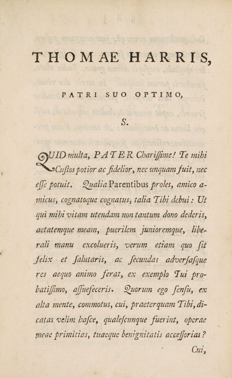 THOMAE HARRIS, N PATRI SUO OPTIMO, s. (7%UID multa, P A TER Charijjime! Te mihi ^oCuJlos potior ac fidelior, nec unquam juit9 nec ejje potuit. Qualia Parentibus proles, amico a~ tnicusy cognatoque cognatus, talia Tibi debui: Ut qui mihi vitam utendam non tantum dono dederis3 aetatemque meam, puerilem junioremque, libe¬ rali manu excolueris, verum etiam quo fit felix et Jalutaris9 ac fecundas adverjafque res aequo animo ferat, ex exemplo Tui pro- b at ifimo, ajfuefe ceris. Quorum ego fenfuy ex alta mente9 commotus, a//, praeterquam Tibi9 di¬ catas velim hafce9 quale)cunque fuerint, operae meae primitias, tuaeque benignitatis accejjorias ? Cui*