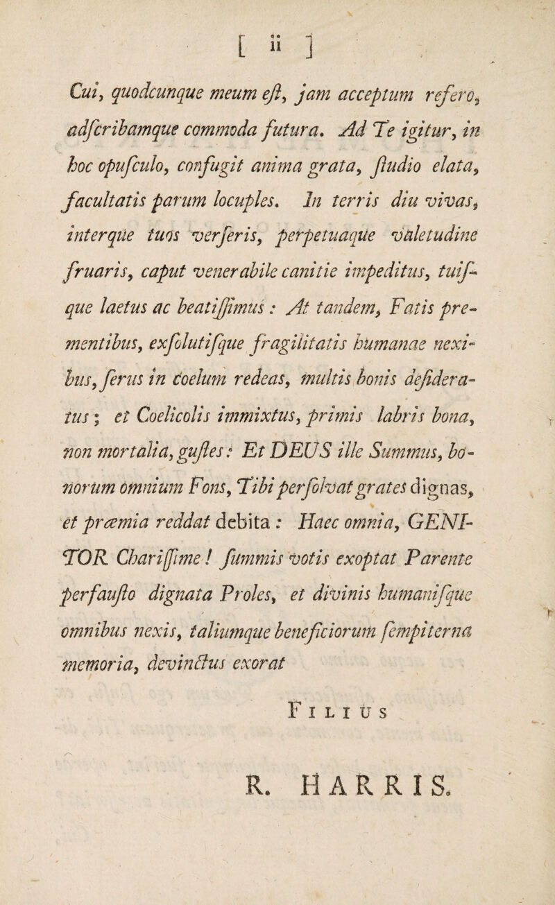 to ® 1. j C&z, quodcunque meum ejl, jam acceptum refero, adfcribamque commoda futura. .//J Te igitur, hoc opufculo, confugit anima grata, ftudio elata, facultatis parum locuples. I// ftrw vivas $ interqUe tuos verferis, perpetuaque valetudine fruar is, caput venerabile canitie impeditus, tuif* que laetus ac beatifjimus; At tandem. Fatis pre¬ mentibus, exfolutifque fragilitatis humanae nexi¬ bus, ferus in coelum redeas, multis bonis defidera- tus ; et Coelicolis immixtus, primis labris bona, non mortalia, gufles ? Et DEUS ille Summus, bo¬ norum omnium Fons, Tibi perfo/v at grate s dignas, % et praemia reddat debita : Haec omnia, GENI¬ TOR Charijfime ! fummis votis exoptat Parente perfaufo dignata Proles, et divinis humanifque omnibus nexis, taliumque beneficiorum fempi terna memoria, devintdus exorat Filius R. HARRI S.