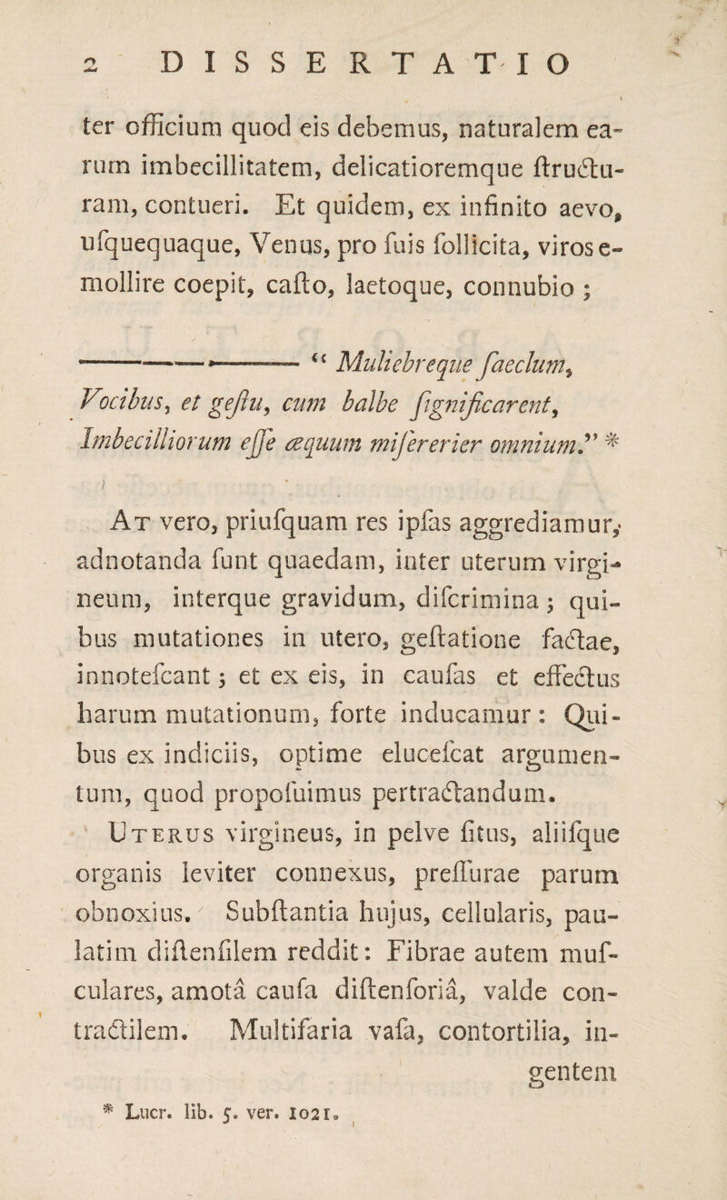 ter officium quod eis debemus, naturalem ea¬ rum imbecillitatem, delicatioremque ftruCtu- ram, contueri. Et quidem, ex infinito aevo, ufquequaque, Venus, pro fuis follicita, viros e- mollire coepit, cailo, laetoque, connubio ; 1—.—— ~ €£ Muliebreque faeclum, Vocibus, et gejlu, cum balbe fignificarent, Imbecilliorum ejje aequum mifererier omnium?' * ) At vero, priufquam res ipfas aggrediamur,- adnotanda funt quaedam, inter uterum virgi¬ neum, interque gravidum, difcrimina ; qui¬ bus mutationes in utero, geflatione faCtae, innotefcant 5 et ex eis, in caufas et effectus harum mutationum, forte inducamur: Qiii- bus ex indiciis, optime eluoelcat argumen¬ tum, quod propofuimus pertractandum. Uterus virgineus, in pelve fitus, aliifque organis leviter connexus, preflurae parum obnoxius.' Subflantia hujus, cellularis, pail¬ lati 111 diflenfilem reddit: Fibrae autem muf- culares, amota caufa diftenforia, valde con- tra&ilem. Multifaria vafa, contortilia, in¬ gentem,