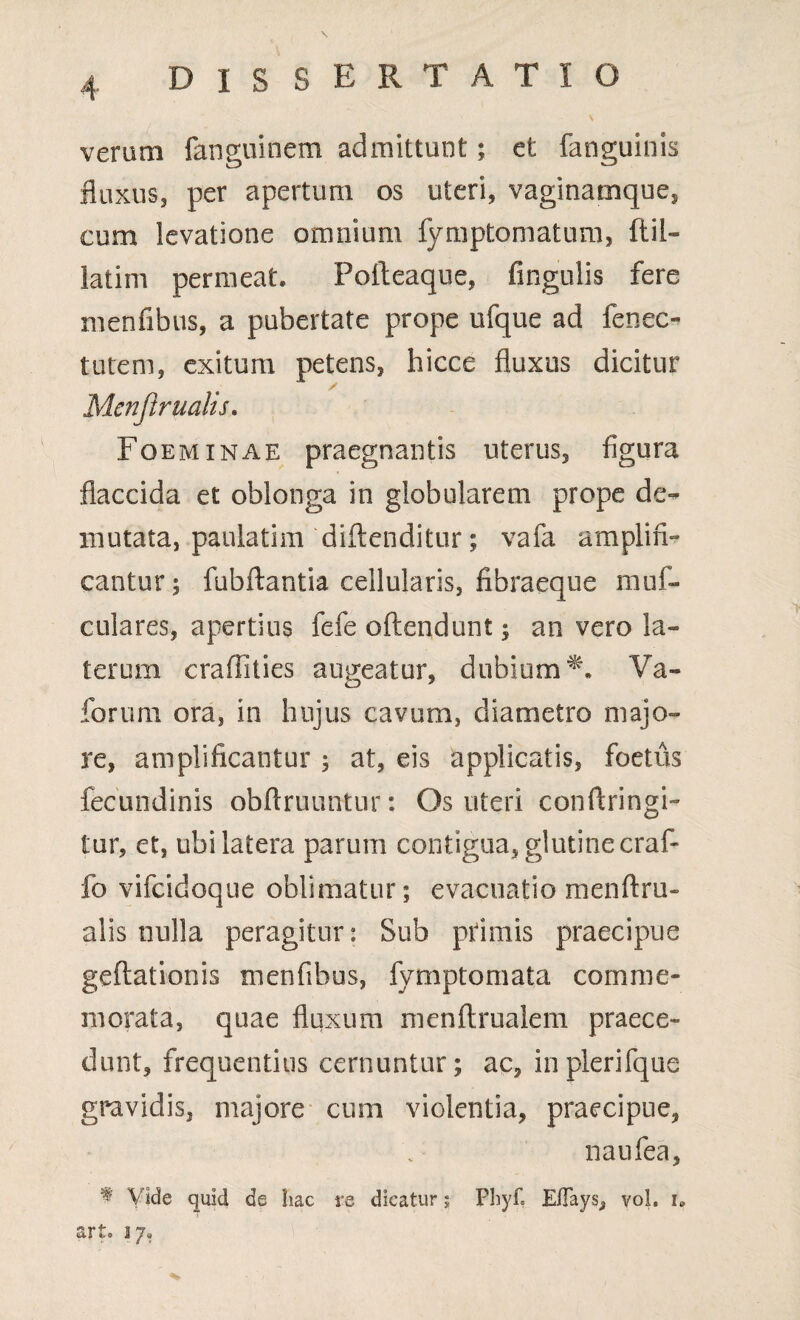 veram fanguinem admittunt; et fanguinis fluxus, per apertum os uteri, vaginarnque, cum levatione omnium fymptomatum, ftil- latim permeat. Fofteaque, fingulis fere menfibus, a pubertate prope ufque ad fenee- tutem, exitum petens, hicce fluxas dicitur Menjlrualis. Foeminae praegnantis uterus, figura flaccida et oblonga in globularem prope de¬ mutata, paulatim diftenditur; vafa amplifi¬ cantur; fubftantia cellularis, fibraeque muf- culares, apertius fefe oftendunt; an vero la¬ terum craffities augeatur, dubium*-. Va- forum ora, in hujus cavum, diametro majo¬ re, amplificantur ; at, eis applicatis, foetus fecundinis obftruuntur: Os uteri conftringi- tur, et, ubi latera parum contigua, glutine craf- fo vifeidoque oblimatur; evacuatio menftru- alis nulla peragitur: Sub primis praecipue geftationis menfibus, fymptomata comme¬ morata, quae fluxum menftrualem praece¬ dunt, frequentius cernuntur; ac, inplerifque gravidis, majore cum violentia, praecipue, naufea, t Vide quid de hac re dicatur; Phyf, E/Tays, voh i. art. 17,