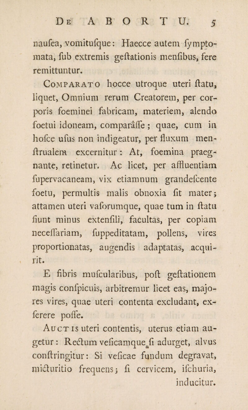 naufea, vomitufque: Haecce autem fympto- mata, fub extremis geftationis menfibus, fere remittuntur. Comparato hocce utroque uteri flatu, liquet, Omnium rerum Creatorem, per cor¬ poris foeminei fabricam, materiem, alendo foetui idoneam, comparafie ; quae, cum in hofce ufus non indigeatur, per fluxum mem ftrualem excernitur: At, foemina praeg- nante, retinetur. Ac licet, per affluentiam fupervacaneam, vix etiamnum grandefcente foetu, permultis malis obnoxia fit mater; attamen uteri vaforumque, quae tum in flatu fiunt minus extenfili, facultas, per copiam neceflariam, fuppeditatam, pollens, vires proportionatas, augendis adaptatas, acqui¬ rit. E fibris mufcularibus, poft geftationem magis confpicuis, arbitremur licet eas, majo¬ res vires, quae uteri contenta excludant, ex¬ iere re pofie. Auctis uteri contentis, uterus etiam au¬ getur : Recflum veficamque^fi adurget, alvus conftringitur: Si veficae fundum degravat, mi&uritio frequens; fi cervicem, ilchuria, inducitur.