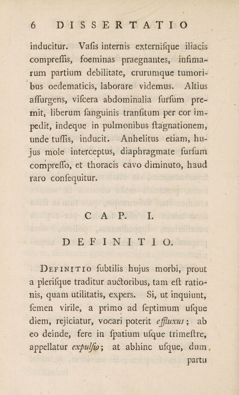 inducitur. Vafis internis externifque iliacis compreffis, foeminas praegnantes, infima» rum partium debilitate, crurumque tumori» bus oedematicis, laborare videmus. Altius affurgens, vifcera abdominalia furfum pre¬ mit, liberum fanguinis tranfkum per cor im¬ pedit, indeque in pulmonibus ftagnationem, unde tuflis, inducit. Anhelitus etiam, hu¬ jus mole interceptus, diaphragmate furfum comprefTo, et thoracis cavo diminuto, haud raro confequitur* C A P. I. DEFINITI O. Definitio fubtilis hujus morbi, prout a plerifque traditur audtoribus, tam eft ratio¬ nis, quam utilitatis, expers. Si, ut inquiunt, femen virile, a primo ad feptimum ufque diem, rejiciatur, vocari poterit effluxus; ab eo deinde, fere in fpatium ufque trimeflre, appellatur expulfip; at abhinc ufque, dum partu i