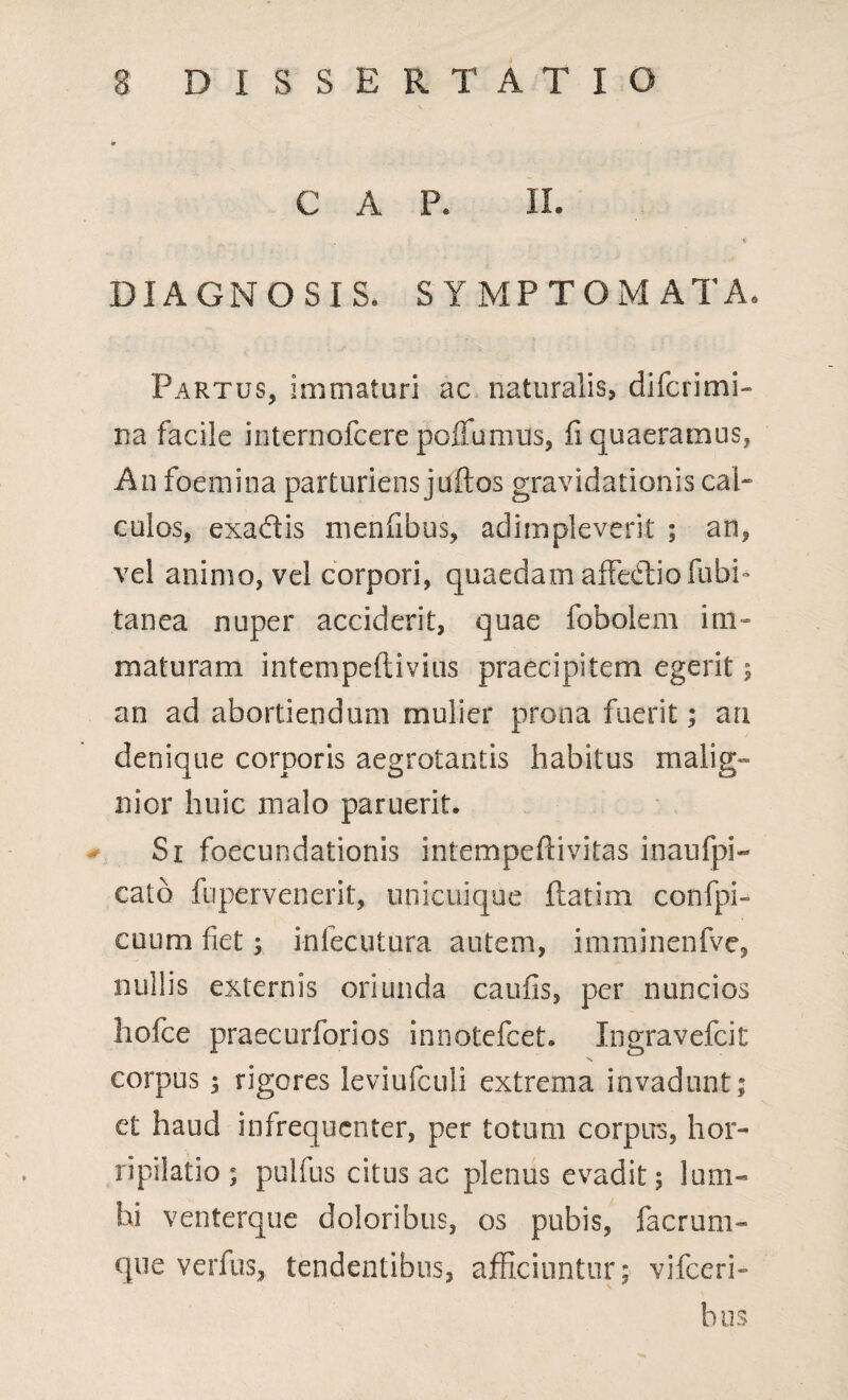 C A P. II. DIAGNOSIS. SYMPTOMATA. Partus, immaturi ac naturalis, difcrimi- na facile internofcere pofTumus, fi quaeramus, Au foemina parturiens juftos gravidationis cal¬ culos, exaftis menfibus, adimpleverit ; an, vel animo, vel corpori, quaedam affedtiofubi- tanea nuper acciderit, quae fobolem im¬ maturam intempeftivius praecipitem egerit •, an ad abortiendum mulier prona fuerit; an denique corporis aegrotantis habitus malig» nior huic malo paruerit. Si foecundationis intempeftivitas inaufpi- cato fupervenerit, unicuique ftatim confpi- cuum fiet$ infecutura autem, imminenfve, nullis externis oriunda caufis, per nuncios holce praecurforios innotefcet. Ingravefcit corpus 3 rigores leviufculi extrema invadunt; et haud infrequcnter, per totum corpus, hor¬ ripilatio ; pulfus citus ac plenus evadit; lum¬ bi venterque doloribus, os pubis, facrum- que verfus, tendentibus, afficiuntur; vifccri- bus