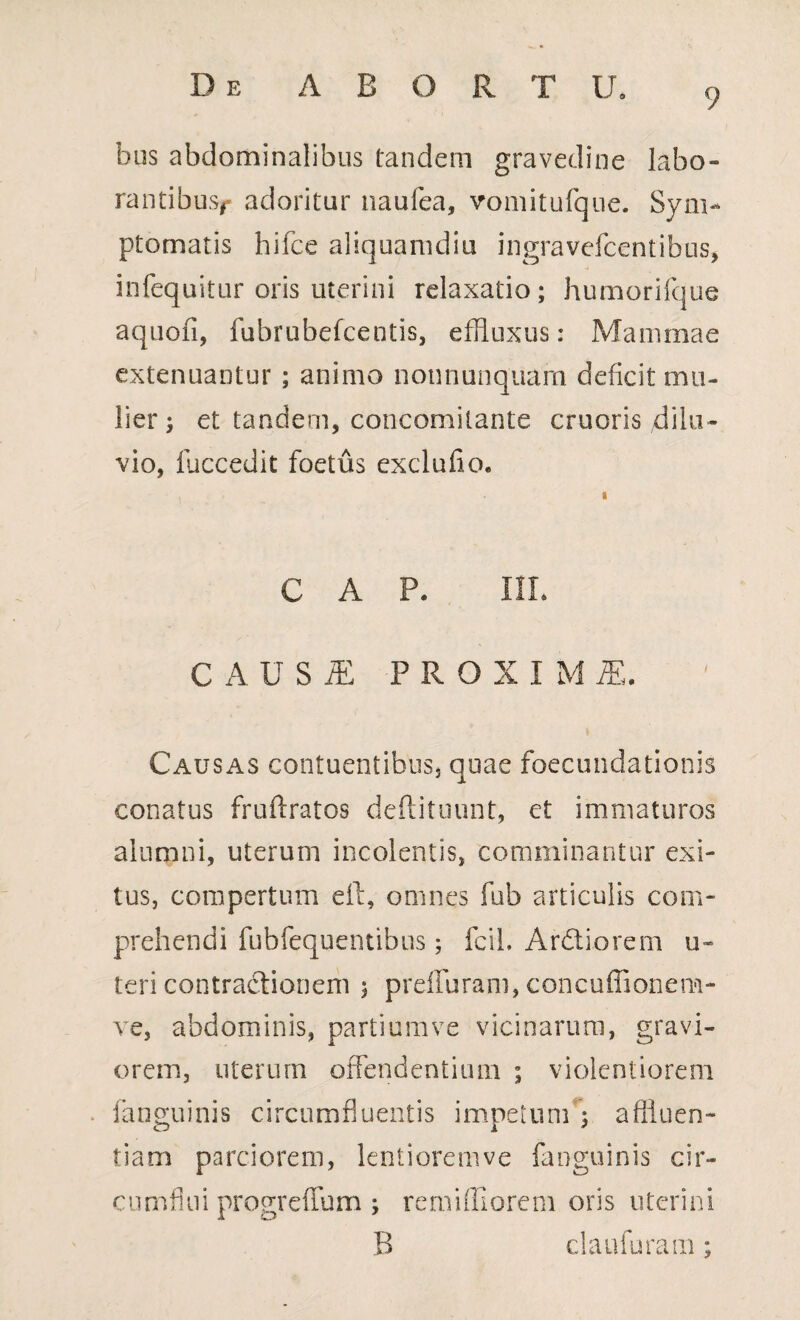 9 bus abdominalibus tandem gravedine labo¬ rantibus#* adoritur naufea, vomitufque. Sym¬ ptomatis hifce aliquamdiu ingravefcentibus, infequitur oris uterini relaxatio; humorifque aquofi, fubrubefcentis, effluxus: Mammae extenuantur ; animo nonnunquarn deficit mu¬ lier; et tandem, concomilante cruoris dilu¬ vio, luccedit foetus exclufio. C A P. I1L CAUSiE PROXIMI. Causas contuentibus, quae foecundationis conatus fruftratos deftituunt, et immaturos alumni, uterum incolentis, comminantur exi¬ tus, compertum eft, omnes fub articulis com¬ prehendi fubfequentibus; fcil. Ardiorem u- teri contradionem ; preffuram, concuffionem- ve, abdominis, partium ve vicinarum, gravi¬ orem, uterum offendentium ; violentiorem . (anguinis circumfluentis impetum : aflluen- tiam parciorem, lentioremve fanguinis cir¬ cumfini progreffum ; remiffiorem oris uterini B claufuram;