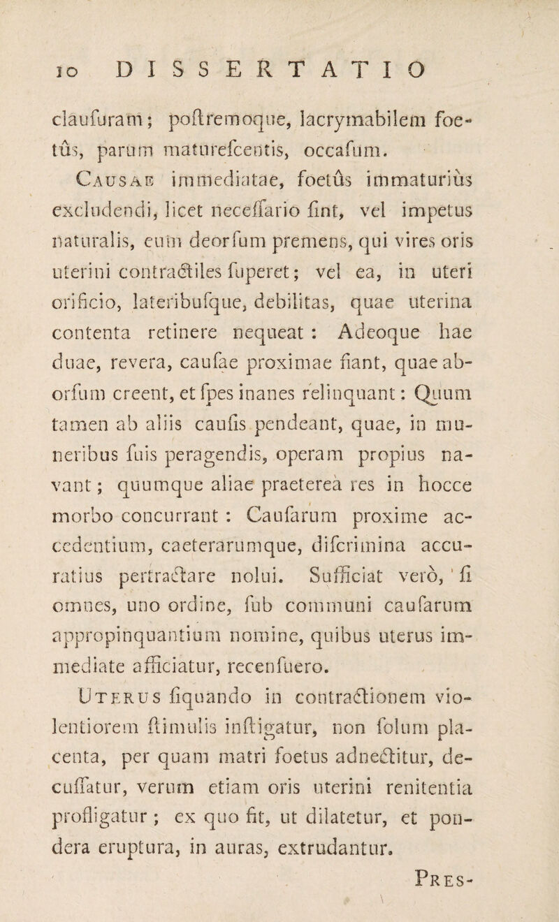 claufuram; poftremoque, iacrymabilem foe¬ tus, param maturefcentis, occafum. Causae immediatae, foetus immaturius excludendi, licet neceffario fint, vel impetus naturalis, eum deorfum premens, qui vires oris uterini contracftiles fuperet; vel ea, io uteri orificio, lateribuique, debilitas, quae uterina contenta retinere nequeat : Adeoque hae duae, revera, caufae proximae fiant, quae ab- orfum creent, et fpes inanes relinquant: Quum tamen ab aliis cantis pendeant, quae, in mu¬ neribus fuis peragendis, operam propius na¬ vant; quumque aliae praeterea res in hocce morbo concurrant : Cautarum proxime ac¬ cedentium, caeterarumque, diferimina accu¬ ratius pertractare nolui* Sufficiat vero, ' fi omnes, uno ordine, fub communi caufarinn appropinquantium nomine, quibus uterus im¬ mediate afficiatur, recenfuero. Uterus liquando in contradlionem vio¬ lentiorem fiimulis infligatur, non folum pla¬ centa, per quam matri foetus adnedtitur, de¬ cutiatur, verum etiam oris uterini renitentia profligatur; ex quo fit, ut dilatetur, et pon¬ dera eruptura, in auras, extrudantur. Pres-