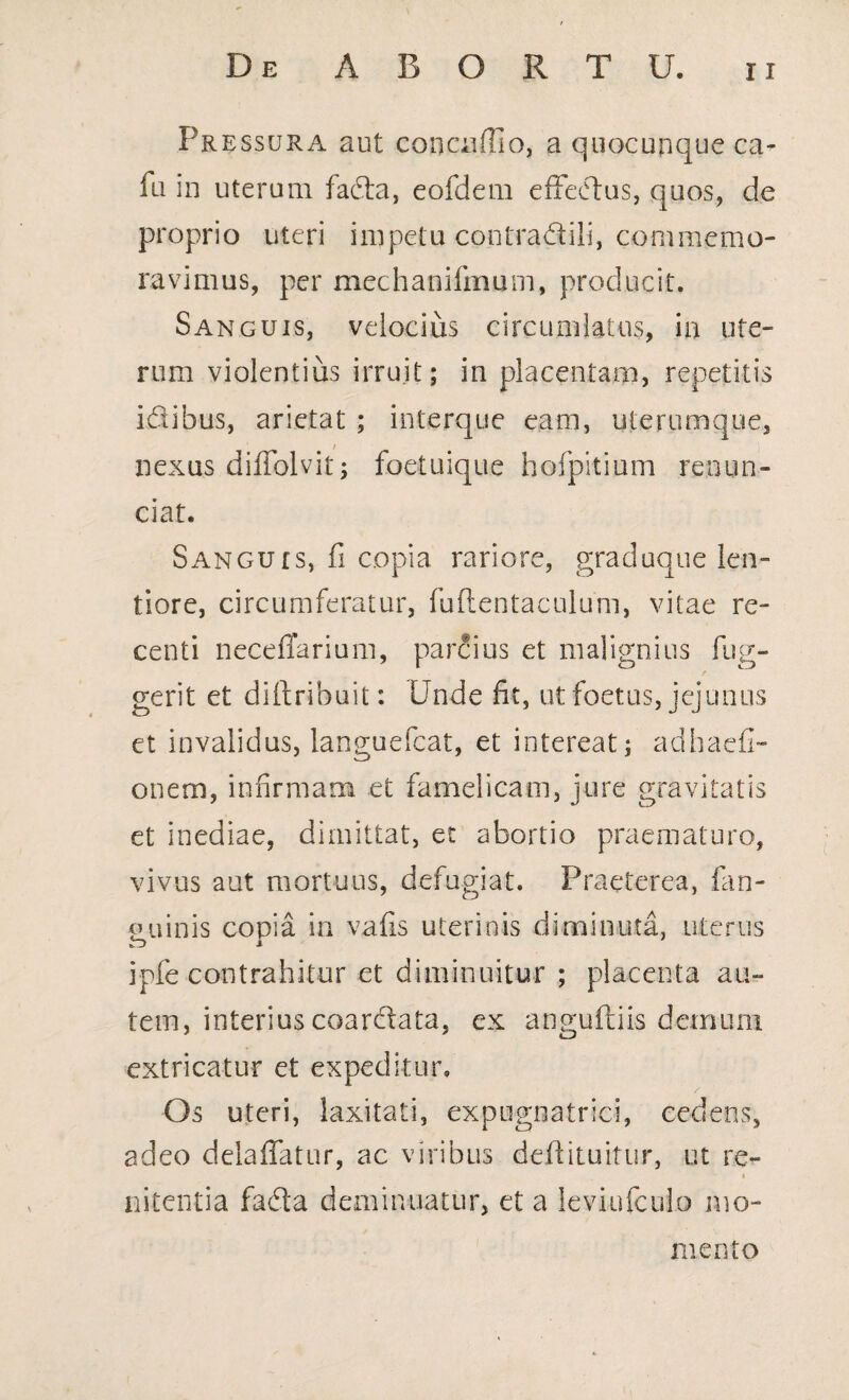 Pressura aut conoiffio, a quocunque ca- fu in uterum fafta, eofdem effectus, quos, de proprio uteri impetu contradtili, commemo¬ ravimus, per mechanifmum, producit. Sanguis, velocius circumlatus, in ute¬ rum violentius irruit; in placentam, repetitis i&ibus, arietat ; in.terq.ue eam, uterumque, nexus diffolvit; foetuique hofpitium renun- ciat. Sanguis, fi copia rariore, graduque len¬ tiore, circumferatur, fuffentaculum, vitae re¬ centi neceflarium, parcius et malignius fug- / gerit et diftribuit: Unde fit, ut foetus, jejunus et invalidus, languefcat, et intereat; adhaefi- onem, infirmam et famelicam, jure gravitatis et inediae, dimittat, et abortio praematuro, vivus aut mortuus, defugiat. Praeterea, fan- uuinis copia in vafis uterinis diminuta, uterus r~> i ipfe contrahitur et diminuitur ; placenta au¬ tem, interius coarcffata, ex anguftiis demum extricatur et expeditur. Os uteri, laxitati, expLignatrici, cedens, adeo delaffatur, ac viribus deftituitur, ut re- * nitentia fada deminuatur, et a leviufculo mo¬ mento