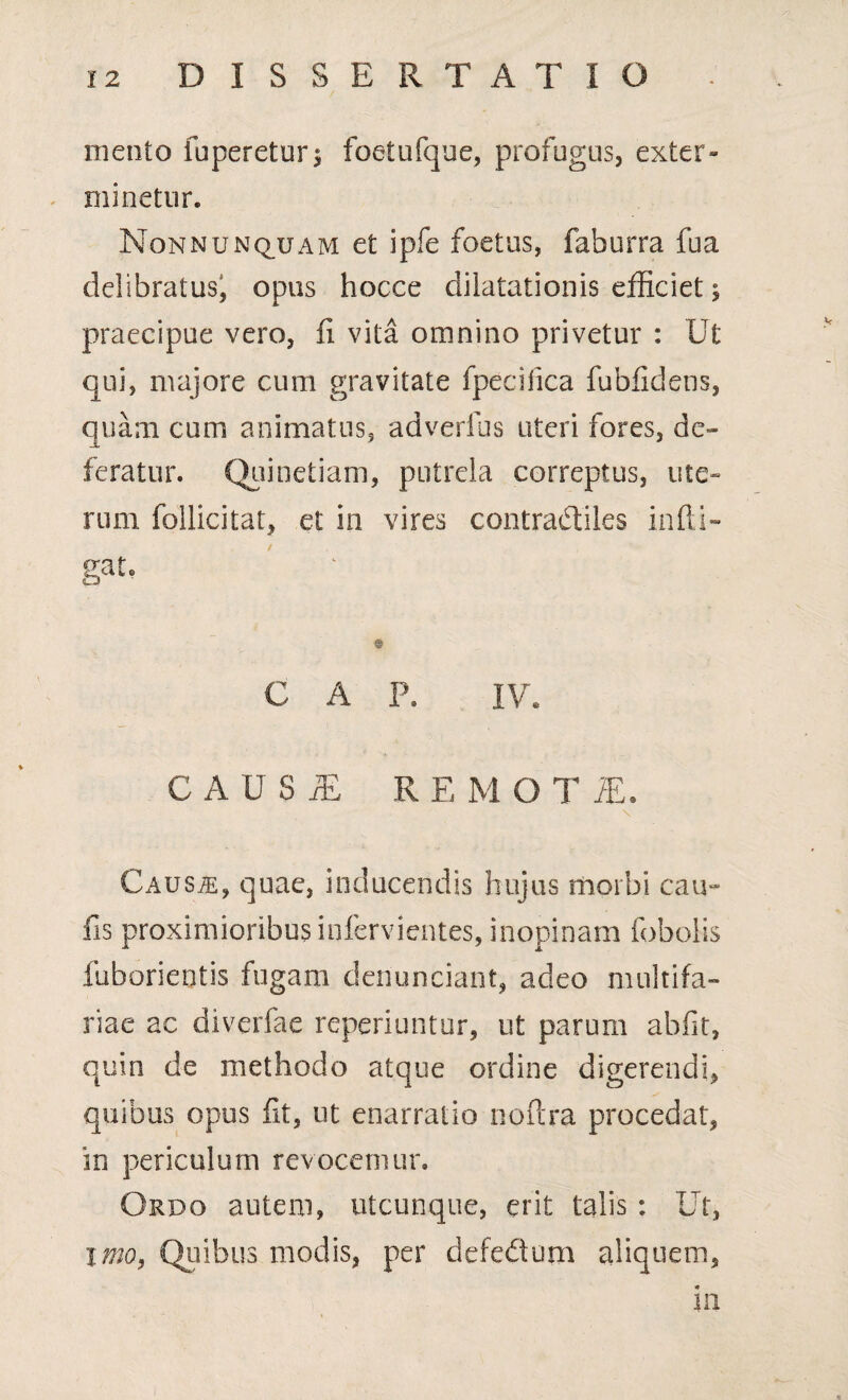 mento fuperetur* foetufque, profugus, exter¬ minetur. Non nunquam et ipfe foetus, faburra fu a delibratus, opus hocce dilatationis efficiet; praecipue vero, fi vita omnino privetur : Ut qui, majore cum gravitate fpecifica fubfidens, quam cum animatus, adverfus uteri fores, de¬ feratur. Quinetiam, putrela correptus, ute¬ rum follicitat, et in vires contradtiles infli- gat. ' © GAP. IV. C A U S j£ R E M O T /E. \ Caus/e, quae, inducendis hujus morbi cau¬ lis proximioribus infervientes, inopinam foboiis fuborientis fugarn denunciant, adeo multifa¬ riae ac diverfae reperiuntur, ut parum abfit, quin de methodo atque ordine digerendi, quibus opus fit, ut enarratio noftra procedat, in periculum revocemur. Ordo autem, utcunque, erit talis : Ut, imo, Quibus modis, per defedum aliquem. 111