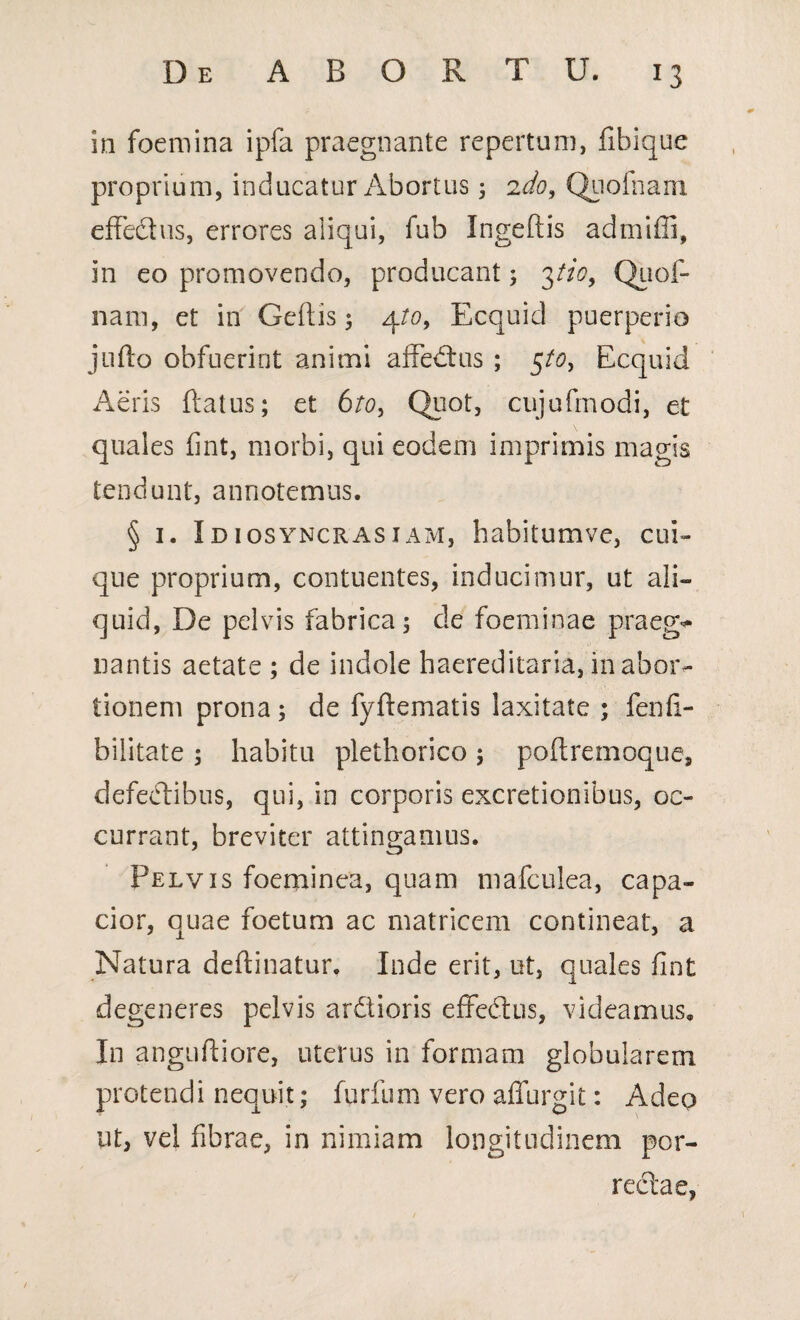 in foemina ipfa praegnante repertum, fibique proprium, inducatur Abortus; ido, Quofnam effectus, errores aliqui, fub Ingeftis admiffi, in eo promovendo, producant; 3tio, Quof- nam, et in Geftis; 4/0, Ecquid puerperio jufto obfuerint animi affectus ; 5/0, Ecquid Aeris flatus; et 6to, Quot, cujufmodi, et quales fint, morbi, qui eodem imprimis magis tendunt, annotemus. § 1. Idiosyncrasiam, habitumve, cui¬ que proprium, contuentes, inducimur, ut ali¬ quid, De pelvis fabrica 5 de foeminae praeg** liantis aetate ; de indole haereditaria, in abor¬ tionem prona ; de fyftematis laxitate ; fenfi- bilitate ; habitu plethorico ; poftremoque, defectibus, qui, in corporis excretionibus, oc¬ currant, breviter attingamus. Pelvis foeminea, quam mafculea, capa¬ cior, quae foetum ac matricem contineat, a Natura deflinatur. Inde erit, ut, quales fint degeneres pelvis ardioris effedus, videamus. In anguftiore, uterus in formam globularem protendi nequit; furfum vero affurgit: Adeo ut, vel fibrae, in nimiam longitudinem por¬ rectae,