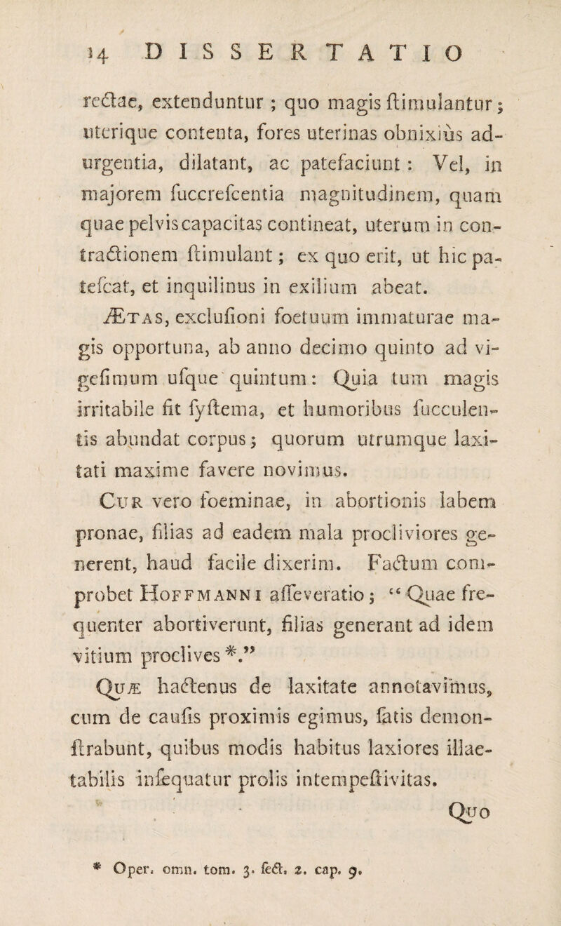 redae, extenduntur; quo magis ftimulantur; uterique contenta, fores uterinas obnixius ad¬ urgentia, dilatant, ac patefaciunt : Vel, in majorem fuccrefcentia magnitudinem, quam quae pelvis capacitas contineat, uterum in con- tradionem ftimulant; ex quo erit, ut hicpa- tefcat, et inquilinus in exilium abeat. iExAS, exclufioni foetuum immaturae ma¬ gis opportuna, ab anno decimo quinto ad vi- gefimum ufque quintum: Quia tum magis irritabile fit fyftema, et humoribus faeculen¬ tis abundat corpus 5 quorum utrumque laxi¬ tati maxime favere novimus. Cur vero foeminae, in abortionis labem pronae, filias ad eadem mala procliviores ge¬ nerent, haud facile dixerim. Fadum com¬ probet Hoffmann i affeveratio 5 £S Quae fre- 4 quenter abortiverunt, filias generant ad idem vitium proclives Qu^e hadenus de laxitate annotavimus, cum de caufis proximis egimus, fatis demon- lirabunt, quibus modis habitus laxiores illae¬ tabilis infequatur prolis intempefiivitas. Qtjo