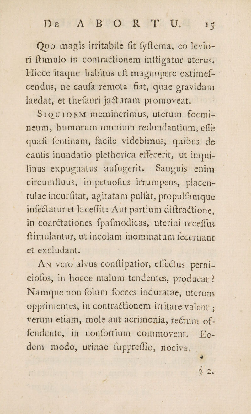 Quo magis irritabile fit fyflema, eo levio¬ ri ftimulo in contradtionem indicatur uterus. Hicce itaque habitus efl magnopere extimef- cendus, ne eaufa remota fiat, quae gravidam laedat, et thefauri jaCturam promoveat. SiquiDF.M meminerimus, uterum foemi- neum, humorum omnium redundantium, efle quafi fentinam, facile videbimus, quibus de caufis inundatio plethorica effecerit, ut inqui¬ linus expugnatus aufugerit. Sanguis enim circumfluus, impetuofius irrumpens, placen- tulae incurfitat, agitatam pulfat, propulfamque infeCtatur et laceflit: Aut partium diflradtione in coardtationes fpafmodicas, uterini recefllis m flimnlantur, ut incolam inominatum fecernant et excludant. An vero alvus conftipatior, effedus perni- ciofos, in hocce malum tendentes, producat ? Namque non folum foeces induratae, uterum opprimentes, in contractionem irritare valent ; verum etiam, mole aut acrimonia, redtum of¬ fendente, in confortium commovent. Eo¬ dem modo, urinae fnppreflio, nociva.