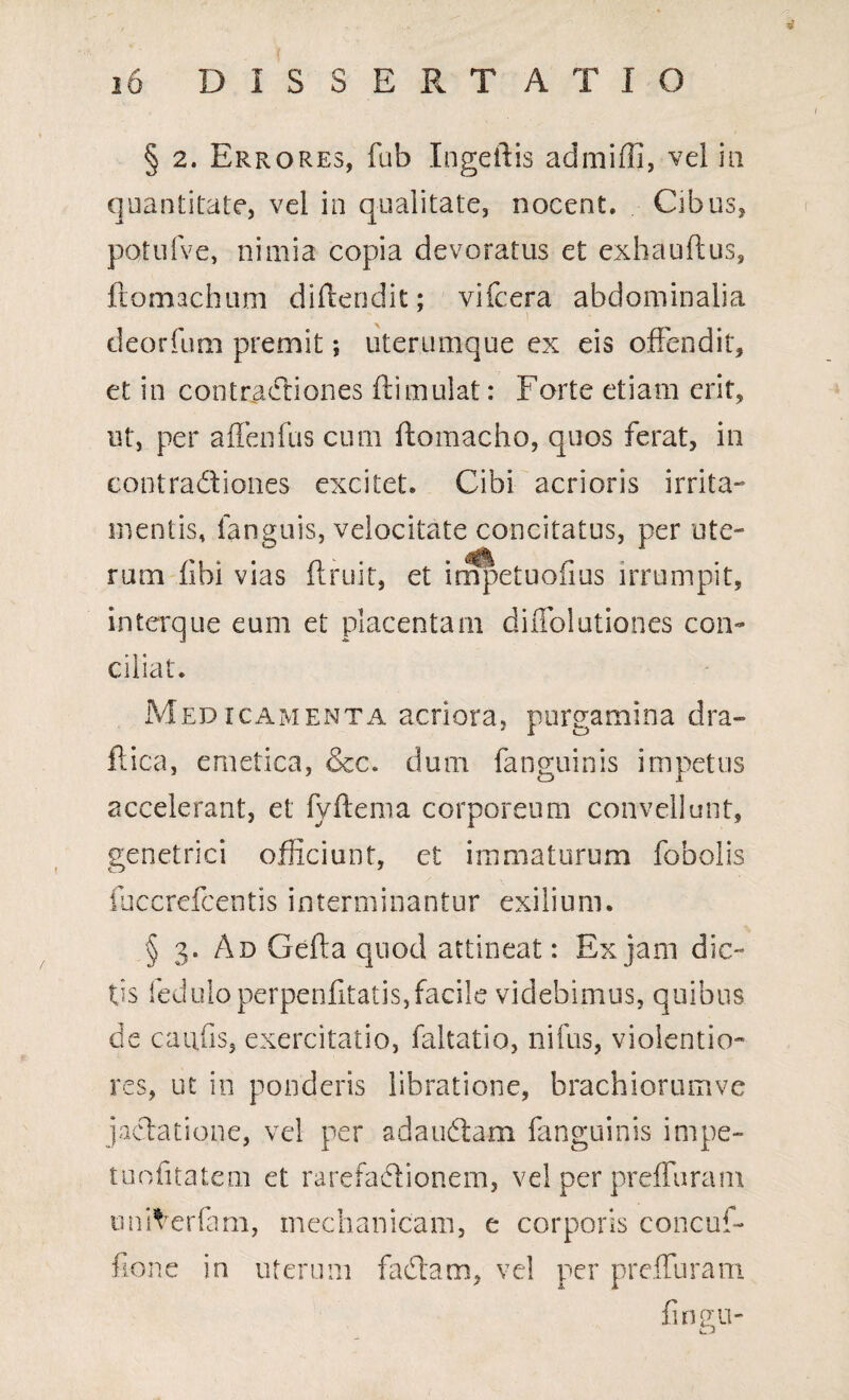 id DISSERTATIO § 2. Errores, fab Ingeilis admilli, vel in quantitate, vel in qualitate, nocent. Cibus, potufve, nimia copia devoratus et exhauftus, ftomachum diffcendit; vifcera abdominalia deorfum premit; uterumque ex eis offendit, et in contractiones ftimulat: Forte etiam erit, ut, per affenfus cum ftomacho, quos ferat, in contradiones excitet. Cibi acrioris irrita¬ mentis, fanguis, velocitate concitatus, per ute¬ rum fibi vias ftruit, et impetuofius irrumpit, interque eum et placentam diifolutiones con¬ ciliat. Medicamenta acriora, purgamina dra~ ftica, emetica, &c. dum fanguinis impetus accelerant, et fyftema corporeum convellunt, genetrici officiunt, et immaturum fobolis fuccrefcentis interminantur exilium. § 3. Ad Gefta quod attineat: Ex jam dic¬ tis feduloperpenfitatis,facile videbimus, quibus de canfis, exercitatio, faltatio, nifus, violentio¬ res, ut in ponderis libratione, brachiorumve jactatione, vel per adaudam fanguinis impe- tuofitatem et rarefadionem, vel per preffuram unRerfam, mechanicam, e corporis concuf- fione in uterum fadam, vel per preffuram fingu-