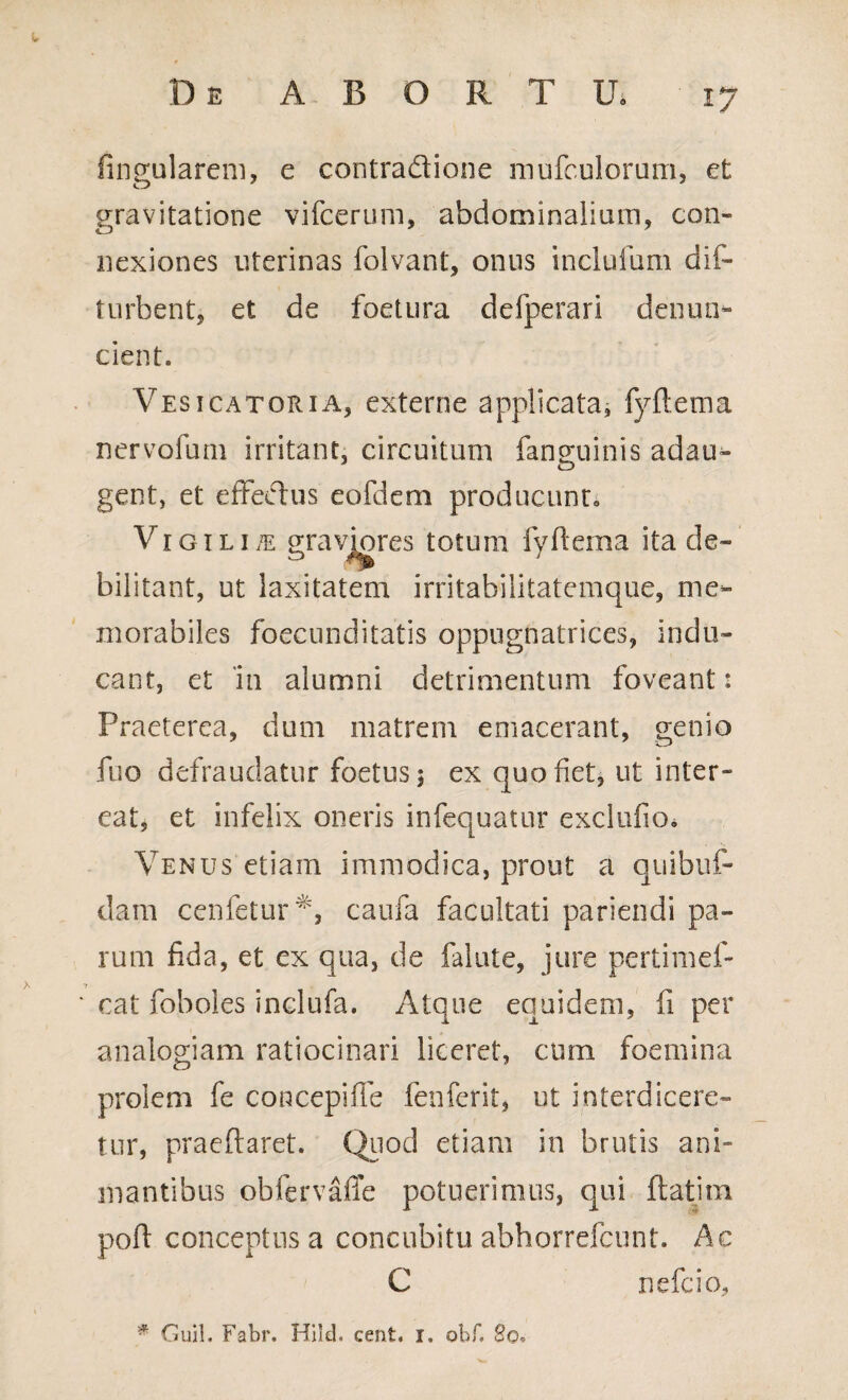 fingularem, c contradione mufculorum, et gravitatione vifceruni, abdominalium, con- nexiones uterinas folvant, onus inclufum dif- turbent, et de foetura defperari denum- cient. Vesicatoria, externe applicata, fyftema nervofum irritant, circuitum fanguinis adau- gent, et effectus eofdem producunt» Vigil ite graviores totum fyftema ita de¬ bilitant, ut laxitatem irritabilitatemque, me¬ morabiles foecunditatis oppugnatrices, indu¬ cant, et 111 alumni detrimentum foveant: Praeterea, dum matrem emacerant, genio fuo defraudatur foetus 5 ex quo fiet, ut inter* eat, et infelix oneris infequatur exclufio» Venus etiam immodica, prout a quibuf- dam cenfetur^, caufa facultati pariendi pa¬ rum fida, et ex qua, de falute, jure pertimef- 7 ‘ cat foboles inclufa. Atque equidem, fi per analogiam ratiocinari liceret, cum foemina prolem fe concepifle fenferit, ut interdicere¬ tur, praeftaret. Quod etiam in brutis ani¬ mantibus obfervafle potuerimus, qui flatitn poft conceptus a concubitu abhorrefcunt. Ac C nefcio, * Guil. Fabr. Hild. cent. i. obf» 80.