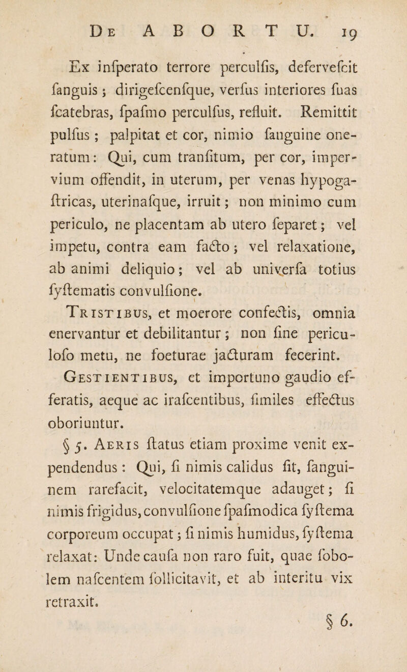 Ex infperato terrore perculfis, defervefcit fanguis; dirigefcenfque, verfus interiores fuas fcatebras, fpafmo perculfus, refluit. Remittit pulfus; palpitat et cor, nimio fauguine one¬ ratum: Qui, cum tranfitum, per cor, imper¬ vium offendit, in uterum, per venas hypoga- ftricas, uterinafque, irruit; non minimo cum periculo, ne placentam ab utero feparet; vel impetu, contra eam fadto; vel relaxatione, ab animi deliquio; vel ab uniyerfa totius fyftematis convulfione. Tristibus, et moerore confectis, omnia enervantur et debilitantur; non fine pericu- lofo metu, ne foeturae jaduram fecerint. G ESTiENTiBUS, et importuno gaudio ef¬ feratis, aeque ac irafcentibus, fimiles effedus oboriuntur. § 5. Aeris flatus etiam proxime venit ex¬ pendendus : Qui, fi nimis calidus fit, fangui- nem rarefacit, velocitatemque adauget; fi nimis frigidus, convulfione fpafmodica fyftema corporeum occupat; fi nimis humidus, fyftema relaxat: Undecaufa non raro fuit, quae lobo- lem nafcentem foliicitavit, et ab interitu vix retraxit. §6.