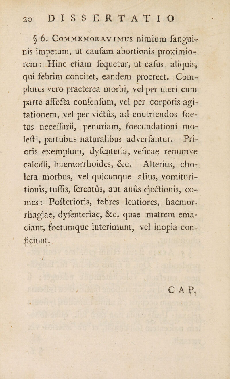 § 6. Commemoravimus nimium fangui- nis impetum, ut caufam abortionis proximio¬ rem : Hinc etiam fequetur, ut cafus aliquis* qui febrim concitet, eandem procreet. Com¬ plures vero praeterea morbi, vel per uteri cum parte affeda confenfum, vel per corporis agi¬ tationem, vel per vidus, ad enutriendos foe¬ tus necelTarii, penuriam, foecundationi mo~ lefti, partubus naturalibus adverfantur. Pri¬ oris exemplum, dyfenteria, veficae renum ve calculi, haemorrhoides, &c. Alterius, cho¬ lera morbus, vel quicunque alius, vomituri- tionis, tufiis, fereatus, aut anus ejedionis, co¬ mes: Pofterioris, febres lentiores, haemor- rhagiae, dyfenteriae, &c. quae matrem ema¬ ciant, foetumque interimunt, vel inopia con¬ ficiunt, l : v ' ' * ; \ i ' y C A P. v • - 1 A