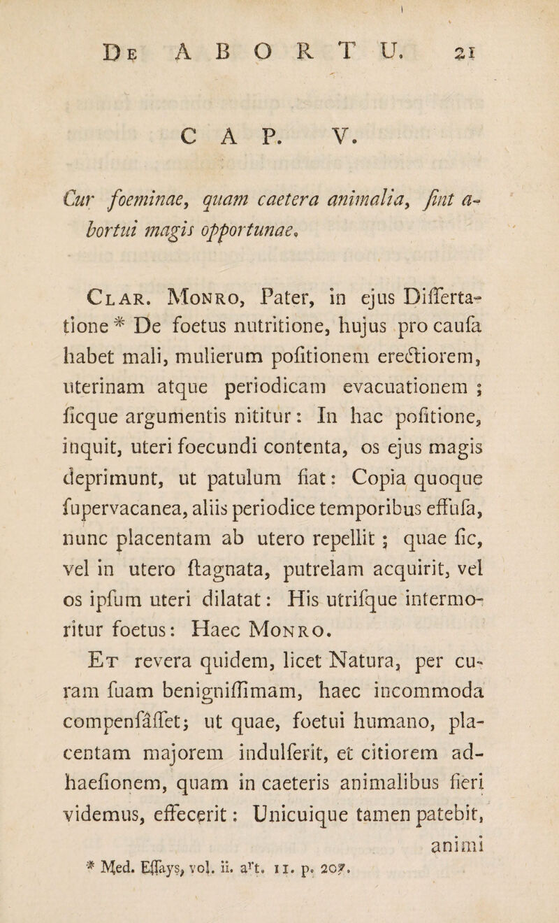 C A P. V. Cur foeminae, quam caetera animalia, fint a~ bortui magis opportunae, Clar. Monro, Pater, in ejus Differta- tione % De foetus nutritione, hujus procaufa habet mali, mulierum politionem erectiorem, uterinam atque periodicam evacuationem ; ficque argumentis nititur: In hac politione, inquit, uteri foecundi contenta, os ejus magis deprimunt, ut patulum fiat: Copia quoque fupervacanea, aliis periodice temporibus effufa, nunc placentam ab utero repellit ; quae fic, vel in utero ftagnata, putrelam acquirit, vel os ipfum uteri dilatat: His utrifque intermo¬ ritur foetus: Haec Monro. Et revera quidem, licet Natura, per cu¬ ram fuam benignifiimam, haec incommoda compenfaffet; ut quae, foetui humano, pla¬ centam majorem indulferit, et citiorem ad- haefionem, quam in caeteris animalibus fieri videmus, effecerit: Unicuique tamen patebit, animi f Med. Eflays, voj. ii. art. ii. p. 20*.