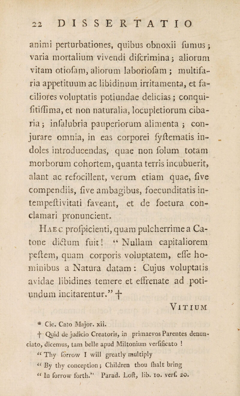 animi perturbationes, quibus obnoxii fumus; varia mortalium vivendi difcrimina; aliorum vitam otiofam, aliorum laboriofam ; multifa- ria appetituum ac libidinum irritamenta, et fa¬ ciliores voluptatis potiundae delicias; conqui- fitiffima, et non naturalia, locupletiorum ciba- ria; infalubria pauperiorum alimenta ; con¬ jurare omnia, in eas corporei fyftematis in¬ doles introducendas, quae non folum totam morborum cohortem, quanta terris incubuerit, alant ac refocillent, verum etiam quae, five compendiis, five ambagibus, foecundilatis in» tempeftivitati faveant, et de foetura con¬ clamari pronuncient. Haec profpicienti, quam pulcherrime a Ca¬ tone diclum fuit! 44 Nullam capitaliorem pellem, quam corporis voluptatem, effe ho¬ minibus a Natura datam : Cujus voluptatis avidae libidines temere et effrenate ad poti- nndum incitarentur.” Vitium * Cic. Cato Major, xii. f Quid de judicio Creatoris, in primaevos Parentes denun¬ tiato, dicemus, tam belle apud Miltonium verfificato ! u Thy forrow I will greatly multiply t( By tby conception; Children thou fhalt bring £( In forrow forth.” Parad. Loft, lib. io. verf. 20. >