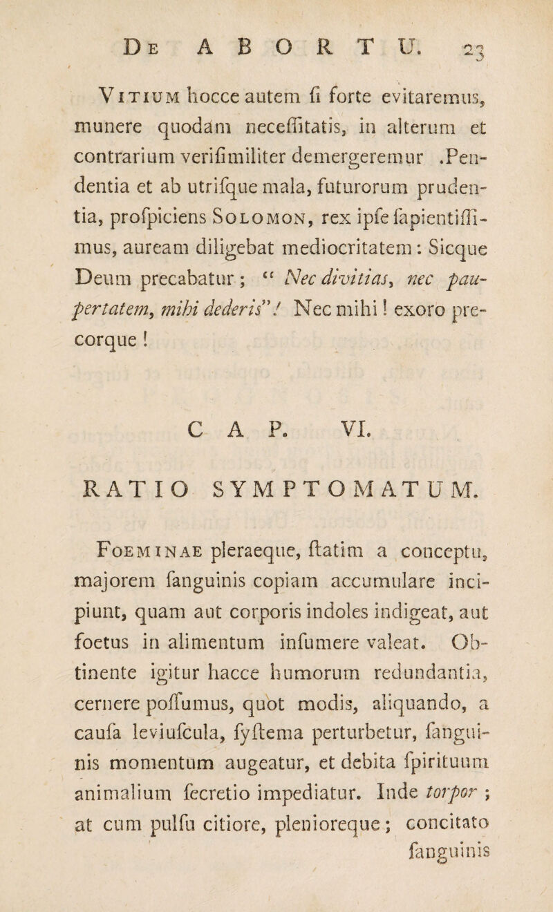 Vitium hocce autem fi forte evitaremus, munere quodam neceffitatis, in alterum et contrarium verifimiliter demergeremur .Pen- dentia et ab utrifque mala, futurorum pruden¬ tia, profpiciens Solomon, rex ipfefapientiffi- mus, auream diligebat mediocritatem : Sicque Deum precabatur; <£ Nec divitias, nec pau¬ pertatem, mihi dederis 7 Nec mihi! exoro pre- corque ! C A Pe VI. RATIO SYMPTOMATUM. Foeminae pleraeque, ftatim a conceptu, majorem fanguinis copiam accumulare inci¬ piunt, quam aut corporis indoles indigeat, aut foetus in alimentum infumere valeat. Ob¬ tinente igitur hacce humorum redundantia, cernere poffumus, quot modis, aliquando, a caufa leviufcula, fyftema perturbetur, fangui¬ nis momentum augeatur, et debita fpirituum animalium fecretio impediatur. Inde torpor ; at cum pulfu citiore, pleni oreque; concitato fanguinis