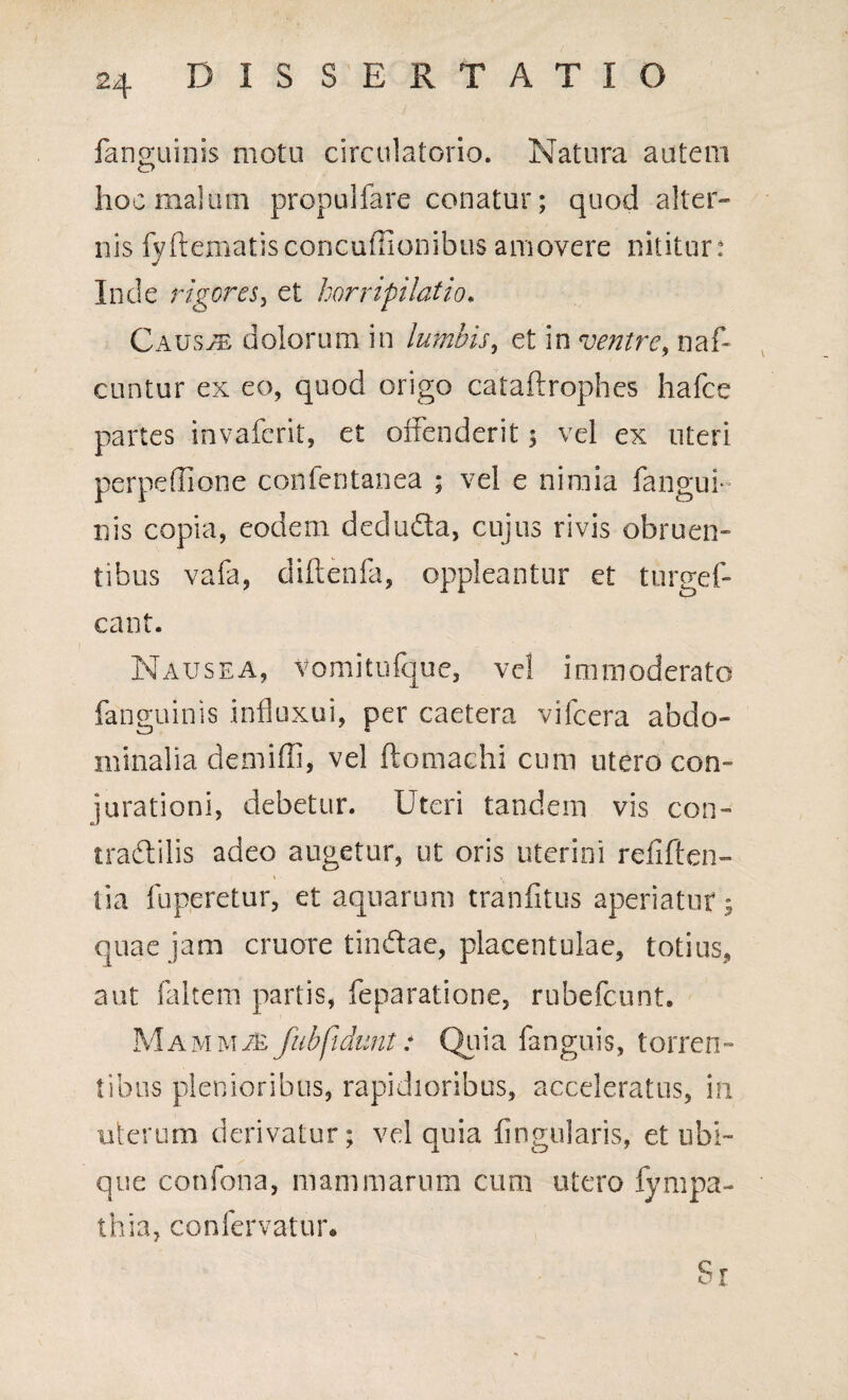 fangoiinis motu circulatorio. Natura autem hoc malum propulfare conatur; quod alter¬ nis fyftematisconcuffionibus amovere nititur: Inde rigores, et horripilatio. Causae dolorum in lumbis, et in ventre, naf- cuntur ex eo, quod origo cataftrophes hafce partes invaferit, et offenderit $ vel ex uteri perpeflione confentanea ; vel e nimia fangui- nis copia, eodem dedudta, cujus rivis obruen¬ tibus vafa, diftenfa, oppleantur et turgef- cant. Nausea, Vomitufque, vel immoderato fanguinis influxui, per caetera vifcera abdo¬ minalia demiffi, vel ftomachi cum utero con¬ jurationi, debetur. Uteri tandem vis con- tradlilis adeo augetur, ut oris uterini reliften- tia fuperetur, et aquarum tranfitus aperiatur; quae jam cruore tin&ae, placentulae, totius, aut faltem partis, Separatione, rubefcunt. Mammas fubfidunt: Quia fanguis, torren¬ tibus plenioribus, rapidioribus, acceleratus, in uterum derivatur; vel quia lingularis, et ubi¬ que confona, mammarum cum utero fympa- thia, confervatur. Si