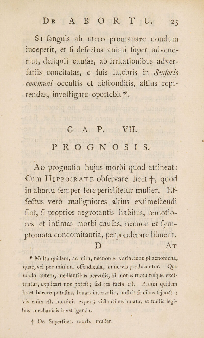 Si fanguis ab utero promanare nondum inceperit, et fi defectus animi fuper advene¬ rint, deliquii caufas, ab irritationibus adver- fariis concitatas, e fuis latebris in Senjorio communi occultis et abfconditis, altius repe¬ tendas, inveftigare oportebit C A P. VIL PROGNOSIS. Ad prognoiin hujus morbi quod attineat: Cum Hippocrate obfervare licet-f*, quod in abortu lemper fere periclitetur mulier. Ef¬ fectus vero maligniores altius extimefcendi fint, fi proprios aegrotantis habitus, remotio¬ res et intimas morbi caufas, necnon et fym- ptomata concomitantia, perponderare libuerit. D At * Multa quidem, ac mira, necnon et varia, funt phaenomena, quae, vel per minima offendicula, in nervis producuntur. Quo modo autem, mediantibus nervulis, hi motus tumultulque exci¬ tentur, explicari non poteft; fed res fada eft. Animi quidem latet haecce poteftas, longo intervallo, noftris lenlibus fejunda; vis enim eft, nominis expers, vidantibus innata, et nullis legi¬ bus mechanicis invediganda. / ■f De Superfoet. morb, mulier.