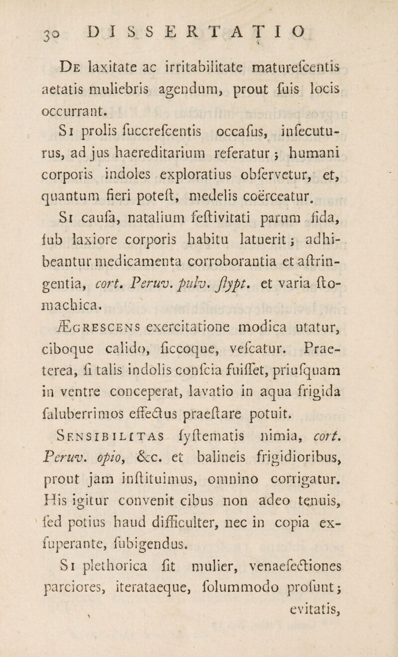 3° De laxitate ac irritabilitate maturefcentis aetatis muliebris agendum,, prout fuis locis occurrant. Si prolis fuccrefcentis occafus, infecutu- rus, ad jus haereditarium referatur 5 humani corporis indoles exploratius obfervetur, et, quantum neri poted, medelis coerceatur. Si caufa, natalium feftivitati parum fida, fub laxiore corporis habitu latuerit; adhi¬ beantur medicamenta corroborantia etadrin- gentia, cort. Peruv. puiv. ftypt. et varia (to¬ ra achiea. /Egrescens exercitatione modica utatur, ciboque calido, decoque, vefcatur. Prae» terea, fi talis indolis confcia fuiffet, priufquam in ventre conceperat, lavatio in aqua frigida faluberrimos effectus praedare potuit. Sf.nsibiLfTAS fydematis nimia, cort. Peruv. opio, &c. et balineis frigidioribus, prout jam indituimus, omnino corrigatur. His igitur convenit cibus non adeo tenuis, fed potius haud difficulter, nec in copia ex- fuperante, fubigendus. Si plethorica fit mulier, venaefeetiones parciores, iterataeque, folummodo profunt; evitatis, \ *