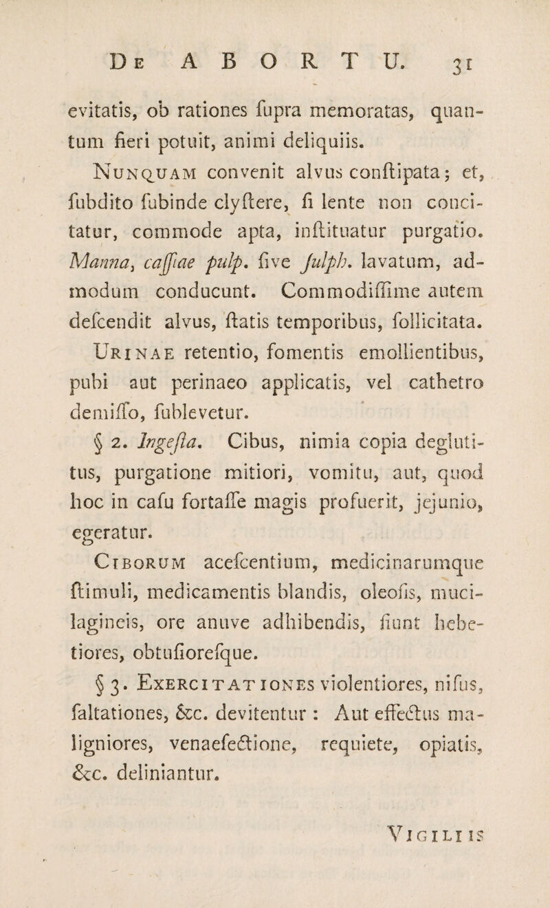 3r evitatis, ob rationes fupra memoratas, quan¬ tum fieri potuit, animi deliquiis. Nunquam convenit alvus conftipata; et, fubdito fubinde clvftere, fi lente non conci- tatur, commode apta, inftituatur purgatio. Manna, cajfiae pulp. fi ve Julph. lavatum, ad¬ modum conducunt. Commodiffime autem defcendit alvus, fiatis temporibus, follicitata. Urinae retentio, fomentis emollientibus, pubi aut perinaeo applicatis, vel cathetro demiffo, fublevetur. § 2. lngejla. Cibus, nimia copia degluti- tus, purgatione mitiori, vomitu, aut, quod hoc in cafu fortaffe magis profuerit, jejunio, egeratur. Ciborum acefcentium, medicinarumque {limuli, medicamentis blandis, oleofis, muci- lagineis, ore an uve adhibendis, fiunt hebe¬ tiores, obtufiorefque. §3. Exercitationes violentiores, nifus, faltationes, &c. devitentur : Aut effedlus ma¬ ligniores, venaefe&ione, requiete, opiatis, &c. definiantur. 'Vigili is