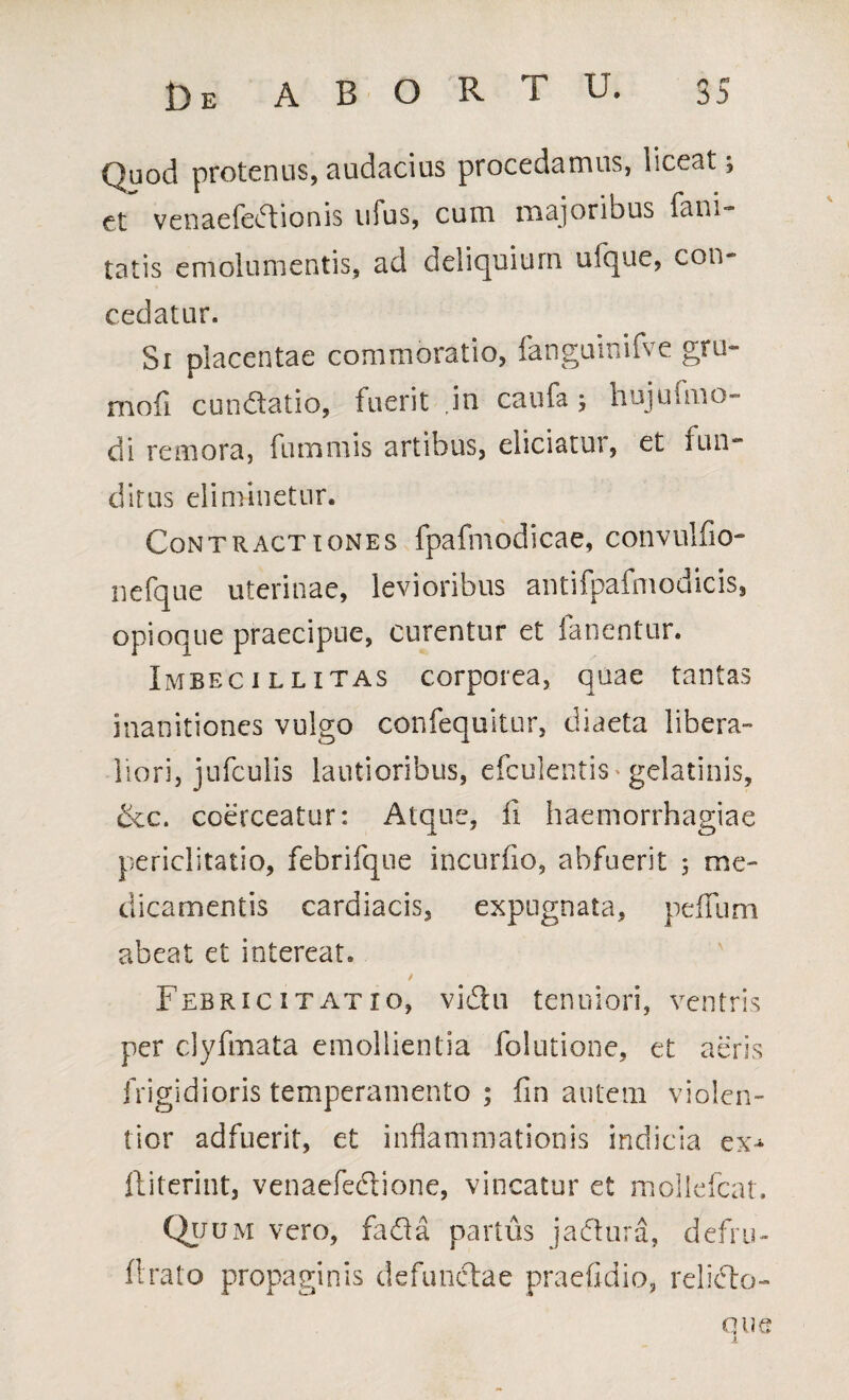 Quod protenus, audacius procedamus, liceat; et venaefedionis ufus, cum majoribus fan.- tatis emolumentis, ad deliquium ufque, con- cedatur. Si placentae commoratio, fanguinifve gru- mofi cundatio, fuerit ,in caufa; hujufmo¬ di remora, fummis artibus, eliciatur, et fun¬ ditus eliminetur. Contractiones fpafmodicae, convulfio- nefque uterinae, levioribus antifpafmodicis, opioque praecipue, curentur et fanentur. Imbecillitas corporea, quae tantas inanitiones vulgo confequitur, diaeta libera- liori, jufculis lautioribus, efculentis* gelatinis, &c. coerceatur: Atque, fi haemorrhagiae periclitatio, febrifque incurfio, abfuerit 5 me¬ dicamentis cardiacis, expugnata, peffum abeat et intereat. Febricitat io, vidu tenuiori, ventris per clyfmata emollientia folutione, et aeris frigidioris temperamento ; fin autem violen¬ tior adfuerit, et inflammationis indicia ex-^ ftiterint, venaefedione, vincatur et mollefcat. Quum vero, fada partus jadura, defru- ftrato propaginis defunctae praefidio, relido- QUQ